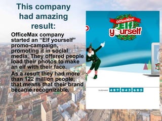 This company
  had amazing
     result:
OfficeMax company
started an ―Elf yourself‖
promo-campaign,
promoting it in social
media. They offered people
load their photos to make
an elf with their face.
As a result they had more
than 122 million people,
that means that their brand
became recognizable.
 