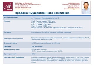 ООО «Офис на Маяковской»                                                               Андрей Щиплицов
              125 047, г. Москва, ул. 2-ая Брестская, дом 8                                Специалист по недвижимости
              тел.: 8 (495) 787-55-77,                                                              Раб: (495) 787-55-77
              тел.факс.: 8 (495) 642-81-44                                                           Моб: (965) 354-4227
              www.miel-mayakovskaya.ru                                                       E-mail: 3544227@gmail.com


             Продажа имущественного комплекса
Месторасположение                         м. Таганская , Новохохловская ул., д.19

Площадь                                   Стр1- 2 этажа, подвал, 769,6 кв.м.
                                          Стр.2 - 3 этажа, подвал, 4559,8 кв.м.
                                          Стр.3 - 2 этажа, 1336,7 кв.м.
                                          Стр.4 - 2 этажа, 2082,6 кв.м.
                                          Общая площадь - 8 748,7 кв.м (офисные 5320 кв.м., складских 3420 кв.м.)


Состояние                                 Отделка класса «С», рабочее состояние, свободная планировка
                                          .

                                          Центральные коммуникации (вода, канализация), центральное отопление, Интернет, МГТС,
Инженерные коммуникации
                                          электрическая мощность 627 кВт.

Земельный участок                         1,534 Га в долгосрочной аренде до 2034 года.

Парковка                                   200 машиномест

Коммерческие условия                      $11 500 000 за комплекс
                                          ~$1 315 за кв.м. общей площади по курсу ЦБ РФ.
Срок окупаемости                           6 лет

Дополнительная информация                 Комплекс сдан в аренду одному арендатору (арендует данный объект с 1995 года). Текущая
                                          годовая арендная плата: 2 650 000 у.евключая НДС; Расходы на эксплуатацию, включая
                                          коммунальные платежи и электричество: ~ 300 000 USD в год с НДС (входит в арендную
                                          плату).
                                                                                                                                   1
 