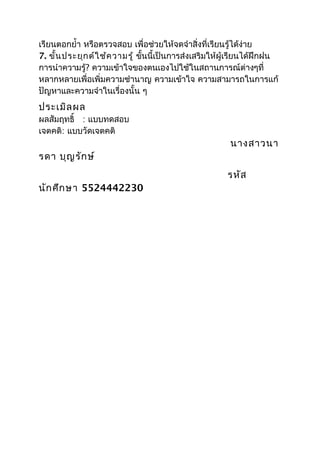 เรียนตอกยำ้า หรือตรวจสอบ เพื่อช่วยให้จดจำาสิ่งที่เรียนรู้ได้ง่าย
7. ขั้น ประยุก ต์ใ ช้ค วามรู้ ขันนี้เป็นการส่งเสริมให้ผู้เรียนได้ฝึกฝน
                                ้
การนำาความรู้? ความเข้าใจของตนเองไปใช้ในสถานการณ์ต่างๆที่
หลากหลายเพื่อเพิ่มความชำานาญ ความเข้าใจ ความสามารถในการแก้
ปัญหาและความจำาในเรื่องนั้น ๆ
ประเมิล ผล
ผลสัมฤทธิ์ : แบบทดสอบ
เจตคติ: แบบวัดเจตคติ
                                                       นางสาวนา
รดา บุญ รัก ษ์
                                                       รหัส
นัก ศึก ษา 5524442230
 