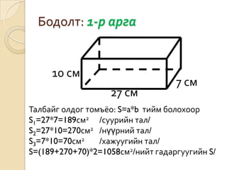 Бодолт: 1-р арга


     10 см
                                   7 см
                   27 см
Талбайг олдог томъёо: S=a*b тийм болохоор
S1=27*7=189см2 /суурийн тал/
S2=27*10=270см2 /нүүрний тал/
S3=7*10=70см2    /хажуугийн тал/
S=(189+270+70)*2=1058см2/нийт гадаргуугийн S/
 