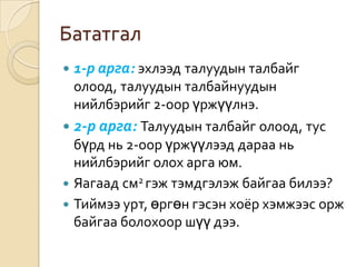 Бататгал
   1-р арга: эхлээд талуудын талбайг
  олоод, талуудын талбайнуудын
  нийлбэрийг 2-оор үржүүлнэ.
 2-р арга: Талуудын талбайг олоод, тус
  бүрд нь 2-оор үржүүлээд дараа нь
  нийлбэрийг олох арга юм.
 Яагаад см2 гэж тэмдгэлэж байгаа билээ?
 Тиймээ урт, өргөн гэсэн хоёр хэмжээс орж
  байгаа болохоор шүү дээ.
 