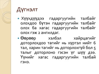 Дүгнэлт
 Хүүхдүүдээ гадаргуугийн талбайг
  олохдоо бүтэн гадаргуугийн талбайг
  олох ба хагас гадаргуугийн талбайг
  олох гэж 2 ангилдаг.
 Өөрөөр        хэлбэл       хайрцагийг
  доторлохдоо тагийг нь хүртэл нийт 6
  тал, харин тагийг нь доторлохгүй бол 5
  талыг доторлоно гэсэн үг шүү дээ.
  Үүнийг хагас гадаргуугийн талбай
  гэнэ.
 