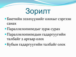 Зорилт
 Биетийн эзэлхүүнийг олохыг сэргээн
  санах
 Параллелопипедыг зурж сурах
 Параллелопипедын гадаргуугийн
  талбайг 2 аргаар олох
 Кубын гадаргуугийн талбайг олох
 