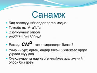 Санамж
   Бид эзэлхүүнийг олдог аргаа мэднэ.
   Томъёо нь V=a*b*c
   Эзэлхүүнийг олбол
   V=27*7*10=1890см3

 Яагаад   см3     гэж тэмдэглэдэг билээ?
 Учир нь урт, өргөн, өндөр гэсэн 3 хэмжээс ордог
  учраас шүү дээ
 Хүүхдүүдээ та нар хөргөгчнийхөө эзэлхүүнийг
  олсон биз дээ?
 