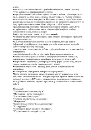 учнів;
• має місце самостійна діяльність учнів (індивідуальна , парна, групова);
• учні займаються дослідницькою роботою;
• передбачена необхідність інтегрувати знання та вміння з різних предметів.
Треба сказати, що будь-яка робота над темою чи просто групова робота не
може називатися методом проектів. Проектна технологія передбачає певну
сукупність навчально-пізнавальних прийомів, що дозволяють вирішити ту чи
іншу проблему шляхом самостійних дій учнів із обов’язковим
представленням результатів. Результати виконання проектів мають бути
матеріальними, тобто певним чином оформлені (відеофільм, альбом,
комп’ютерна газета, альманах тощо).
Робота над проектом складається з таких етапів:
• підготовчий етап (визначення теми, мети проекту, обговорення проблеми,
висунення гіпотези);
• планування (визначення джерел, засобів збирання, методів аналізу
інформації, способів представлення результатів; установлення критеріїв
оцінювання результату процесу);
• дослідження, спостереження, робота з інформаційними ресурсами, досліди,
анкетування;
• аналіз інформації, підбиття підсумків, формулювання висновків;
• оформлення звіту (узагальнення та класифікація зібраних матеріалів,
виготовлення ілюстративного матеріалу), підготовка до презентації;
• творчий звіт, презентація (показ результатів у формі усного звіту, звіту з
демонстрацією матеріалів, письмового звіту тощо);
• оцінювання результатів і процесу дослідження за встановленими
критеріями;
• післяпроектні дії (корекція, використання результатів).
Метод проектів не повинен витісняти класно-урочну систему, але він є
важливим компонентом освіти і використовується в різних видах навчально-
виховної діяльності. В Україні є напрацювання щодо використання цього
методу під час вивчення окремих предметів, у позакласній та позашкільній
роботі.

Наприклад:
"Озеленення шкільного подвір’я”.
"Математика – наука прикладна”.
"Письменники рідного краю”.
"”Людина в безпечному середовищі”.
"Моя родина”.
"Будиночок для птахів” (молодші школярі”.
"Ні – курінню”.
"Поповнення фонду шкільної бібліотеки”.
"Збереження пам’ятки архітектури
 