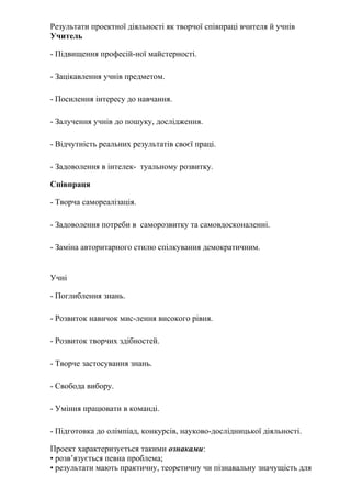 Результати проектної діяльності як творчої співпраці вчителя й учнів
Учитель

- Підвищення професій-ної майстерності.

- Зацікавлення учнів предметом.

- Посилення інтересу до навчання.

- Залучення учнів до пошуку, дослідження.

- Відчутність реальних результатів своєї праці.

- Задоволення в інтелек- туальному розвитку.

Співпраця

- Творча самореалізація.

- Задоволення потреби в саморозвитку та самовдосконаленні.

- Заміна авторитарного стилю спілкування демократичним.


Учні

- Поглиблення знань.

- Розвиток навичок мис-лення високого рівня.

- Розвиток творчих здібностей.

- Творче застосування знань.

- Свобода вибору.

- Уміння працювати в команді.

- Підготовка до олімпіад, конкурсів, науково-дослідницької діяльності.

Проект характеризується такими ознаками:
• розв’язується певна проблема;
• результати мають практичну, теоретичну чи пізнавальну значущість для
 