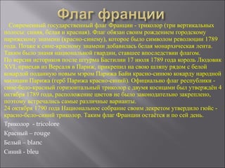 Современный государственный флаг Франции - триколор (три вертикальных
полосы: синяя, белая и красная). Флаг обязан своим рождением городскому
парижскому знамени (красно-синему), которое было символом революции 1789
года. Позже к сине-красному знамени добавилась белая монархическая лента.
Таким было знамя национальной гвардии, ставшее впоследствии флагом.
По версии историков после штурма Бастилии 17 июля 1789 года король Людовик
XVI, приехав из Версаля в Париж, прикрепил на свою шляпу рядом с белой
кокардой поданную новым мэром Парижа Байи красно-синюю кокарду народной
милиции Парижа (герб Парижа красно-синий). Официально флаг республики -
сине-бело-красный горизонтальный триколор с двумя косицами был утверждён 4
октября 1789 года, расположение цветов не было законодательно закреплено,
поэтому встречались самые различные варианты.
24 октября 1790 года Национальное собрание своим декретом утвердило гюйс -
красно-бело-синий триколор. Таким флаг Франции остаётся и по сей день.
Триколор - tricolore
Красный – rouge
Белый – blanc
Синий - bleu
 