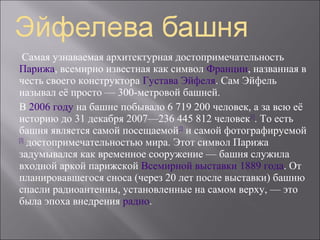Самая узнаваемая архитектурная достопримечательность
Парижа, всемирно известная как символ Франции, названная в
честь своего конструктора Густава Эйфеля. Сам Эйфель
называл её просто — 300-метровой башней.
В 2006 году на башне побывало 6 719 200 человек, а за всю её
историю до 31 декабря 2007—236 445 812 человек[1]. То есть
башня является самой посещаемой[2] и самой фотографируемой
[3]
    достопримечательностью мира. Этот символ Парижа
задумывался как временное сооружение — башня служила
входной аркой парижской Всемирной выставки 1889 года. От
планировавшегося сноса (через 20 лет после выставки) башню
спасли радиоантенны, установленные на самом верху, — это
была эпоха внедрения радио.
 