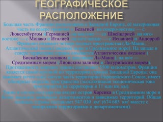 Большая часть Франции расположена в Западной Европе, её материковая
       часть на севере граничит с Бельгией, на северо-востоке — с
    Люксембургом иГерманией, на востоке — со Швейцарией, на юго-
востоке — с Монако и Италией, на юго-западе — с Испанией и Андоррой.
       Францию омывают четыре водных пространства (Ла-Манш,
  Атлантический океан,Северное море и Средиземное море). На западе и
      севере территория страны омываетсяАтлантическим океаном (
          Бискайским заливом и проливом Ла-Манш), на юге —
     Средиземным морем (Лионским заливом и Лигурийским морем).
  Протяженность морских границ составляет 5500 километров. Франция
  является самой крупной по территории страной Западной Европы: она
занимает почти одну пятую часть территории Европейского Союза, имеет
   обширные морские пространства (эксклюзивная экономическая зона
               простирается на территории в 11 млн кв. км).
Также в состав государства входят остров Корсика в Средиземном море и
более двадцати заморских департаментов и зависимых территорий. Общая
      площадь страны составляет 547 030 км² (674 685 км² вместе с
              заморскими территориями и департаментами).
 
