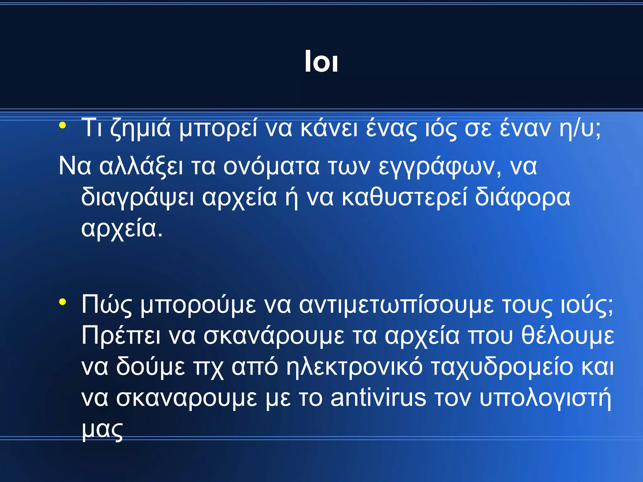 Ιοι

 Τι ζημιά μπορεί να κάνει ένας ιός σε έναν η/υ;
Να αλλάξει τα ονόματα των εγγράφων, να
 διαγράψει αρχεία ή να καθυστερεί διάφορα
 αρχεία.


    Πώς μπορούμε να αντιμετωπίσουμε τους ιούς;
    Πρέπει να σκανάρουμε τα αρχεία που θέλουμε
    να δούμε πχ από ηλεκτρονικό ταχυδρομείο και
    να σκαναρουμε με το antivirus τον υπολογιστή
    μας
 