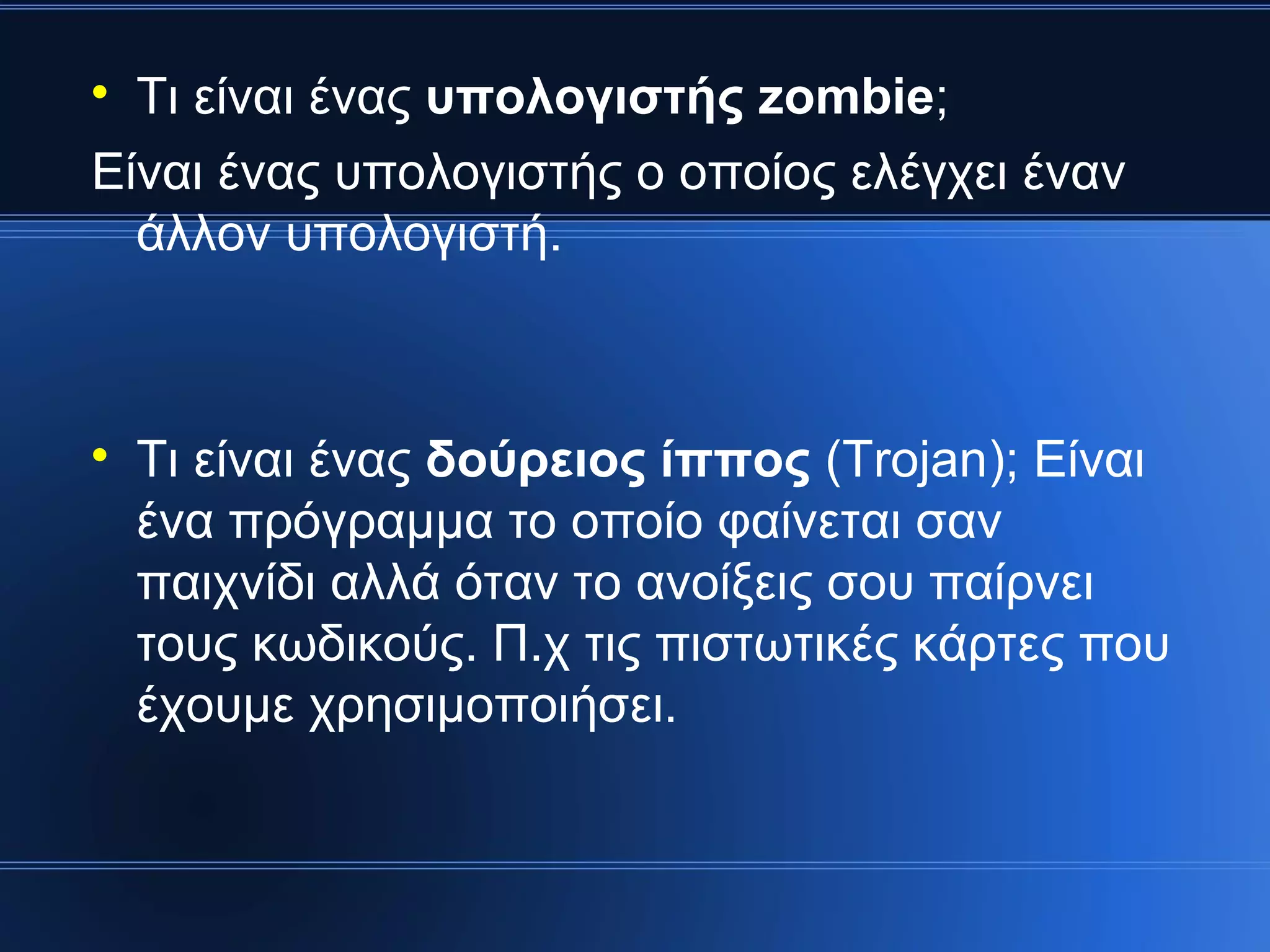 
  Τι είναι ένας υπολογιστής zombie;
Είναι ένας υπολογιστής ο οποίος ελέγχει έναν
  άλλον υπολογιστή.




    Τι είναι ένας δούρειος ίππος (Trοjan); Είναι
    ένα πρόγραμμα το οποίο φαίνεται σαν
    παιχνίδι αλλά όταν το ανοίξεις σου παίρνει
    τους κωδικούς. Π.χ τις πιστωτικές κάρτες που
    έχουμε χρησιμοποιήσει.
 