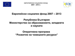 ЕВРОПЕЙСКИ СОЦИАЛЕН ФОНД
                 2007 – 2013 г.




 Европейски социален фонд 2007 – 2013

          Република България
Министерство на образованието, младежта
               и науката

         Оперативна програма
    “Развитие на човешките ресурси”
 