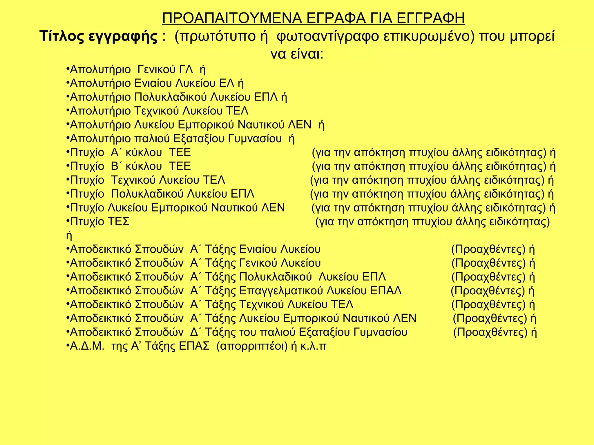 ΠΡΟΑΠΑΙΤΟYMENA ΕΓΡΑΦΑ ΓΙΑ ΕΓΓΡΑΦΗ
Τίτλος εγγραφής : (πρωτότυπο ή φωτοαντίγραφο επικυρωμένο) που μπορεί
                              να είναι:
   •Απολυτήριο Γενικού ΓΛ ή
   •Απολυτήριο Ενιαίου Λυκείου ΕΛ ή
   •Απολυτήριο Πολυκλαδικού Λυκείου ΕΠΛ ή
   •Απολυτήριο Τεχνικού Λυκείου ΤΕΛ
   •Απολυτήριο Λυκείου Εμπορικού Ναυτικού ΛΕΝ ή
   •Απολυτήριο παλιού Εξαταξίου Γυμνασίου ή
   •Πτυχίο Α΄ κύκλου ΤΕΕ                        (για την απόκτηση πτυχίου άλλης ειδικότητας) ή
   •Πτυχίο Β΄ κύκλου ΤΕΕ                        (για την απόκτηση πτυχίου άλλης ειδικότητας) ή
   •Πτυχίο Τεχνικού Λυκείου ΤΕΛ                (για την απόκτηση πτυχίου άλλης ειδικότητας) ή
   •Πτυχίο Πολυκλαδικού Λυκείου ΕΠΛ            (για την απόκτηση πτυχίου άλλης ειδικότητας) ή
   •Πτυχίο Λυκείου Εμπορικού Ναυτικού ΛΕΝ      (για την απόκτηση πτυχίου άλλης ειδικότητας) ή
   •Πτυχίο ΤΕΣ                                   (για την απόκτηση πτυχίου άλλης ειδικότητας)
   ή
   •Αποδεικτικό Σπουδών Α΄ Τάξης Ενιαίου Λυκείου                          (Προαχθέντες) ή
   •Αποδεικτικό Σπουδών Α΄ Τάξης Γενικού Λυκείου                          (Προαχθέντες) ή
   •Αποδεικτικό Σπουδών Α΄ Τάξης Πολυκλαδικού Λυκείου ΕΠΛ                 (Προαχθέντες) ή
   •Αποδεικτικό Σπουδών Α΄ Τάξης Επαγγελματικού Λυκείου ΕΠΑΛ              (Προαχθέντες) ή
   •Αποδεικτικό Σπουδών Α΄ Τάξης Τεχνικού Λυκείου ΤΕΛ                     (Προαχθέντες) ή
   •Αποδεικτικό Σπουδών Α΄ Τάξης Λυκείου Εμπορικού Ναυτικού ΛΕΝ            (Προαχθέντες) ή
   •Αποδεικτικό Σπουδών Δ΄ Τάξης του παλιού Εξαταξίου Γυμνασίου            (Προαχθέντες) ή
   •Α.Δ.Μ. της Α’ Τάξης ΕΠΑΣ (απορριπτέοι) ή κ.λ.π
 