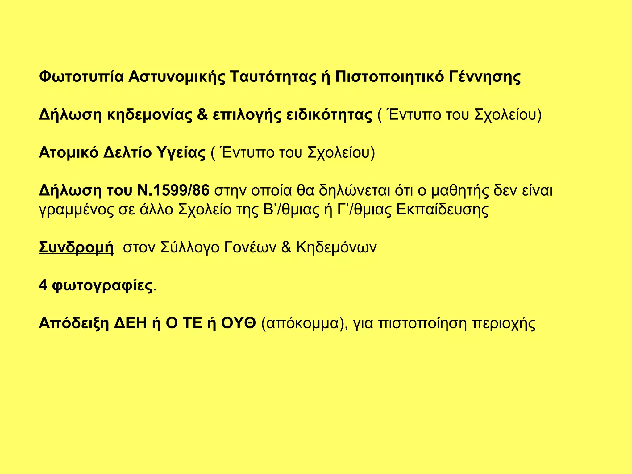 Φωτοτυπία Αστυνομικής Ταυτότητας ή Πιστοποιητικό Γέννησης

Δήλωση κηδεμονίας & επιλογής ειδικότητας ( Έντυπο του Σχολείου)

Ατομικό Δελτίο Υγείας ( Έντυπο του Σχολείου)

Δήλωση του Ν.1599/86 στην οποία θα δηλώνεται ότι ο μαθητής δεν είναι
γραμμένος σε άλλο Σχολείο της Β’/θμιας ή Γ’/θμιας Εκπαίδευσης

Συνδρομή στον Σύλλογο Γονέων & Κηδεμόνων

4 φωτογραφίες.

Απόδειξη ΔΕΗ ή Ο ΤΕ ή ΟΥΘ (απόκομμα), για πιστοποίηση περιοχής
 