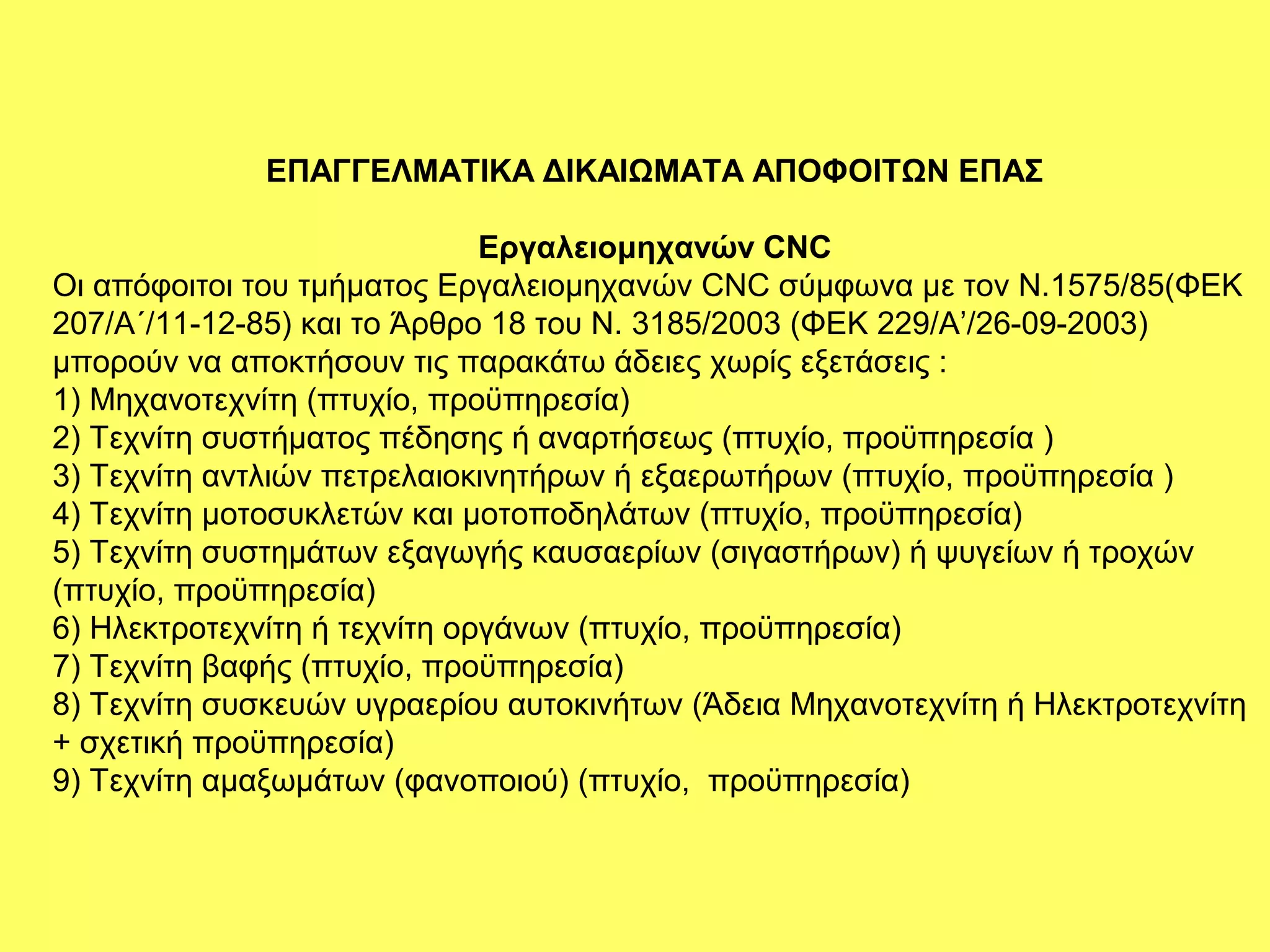 ΕΠΑΓΓΕΛΜΑΤΙΚΑ ΔΙΚΑΙΩΜΑΤΑ ΑΠΟΦΟΙΤΩΝ ΕΠΑΣ

                              Εργαλειομηχανών CNC
Οι απόφοιτοι του τμήματος Εργαλειομηχανών CNC σύμφωνα με τον Ν.1575/85(ΦΕΚ
207/Α΄/11-12-85) και το Άρθρο 18 του Ν. 3185/2003 (ΦΕΚ 229/Α’/26-09-2003)
μπορούν να αποκτήσουν τις παρακάτω άδειες χωρίς εξετάσεις :
1) Μηχανοτεχνίτη (πτυχίο, προϋπηρεσία)
2) Τεχνίτη συστήματος πέδησης ή αναρτήσεως (πτυχίο, προϋπηρεσία )
3) Τεχνίτη αντλιών πετρελαιοκινητήρων ή εξαερωτήρων (πτυχίο, προϋπηρεσία )
4) Τεχνίτη μοτοσυκλετών και μοτοποδηλάτων (πτυχίο, προϋπηρεσία)
5) Τεχνίτη συστημάτων εξαγωγής καυσαερίων (σιγαστήρων) ή ψυγείων ή τροχών
(πτυχίο, προϋπηρεσία)
6) Ηλεκτροτεχνίτη ή τεχνίτη οργάνων (πτυχίο, προϋπηρεσία)
7) Τεχνίτη βαφής (πτυχίο, προϋπηρεσία)
8) Τεχνίτη συσκευών υγραερίου αυτοκινήτων (Άδεια Μηχανοτεχνίτη ή Ηλεκτροτεχνίτη
+ σχετική προϋπηρεσία)
9) Τεχνίτη αμαξωμάτων (φανοποιού) (πτυχίο, προϋπηρεσία)
 
