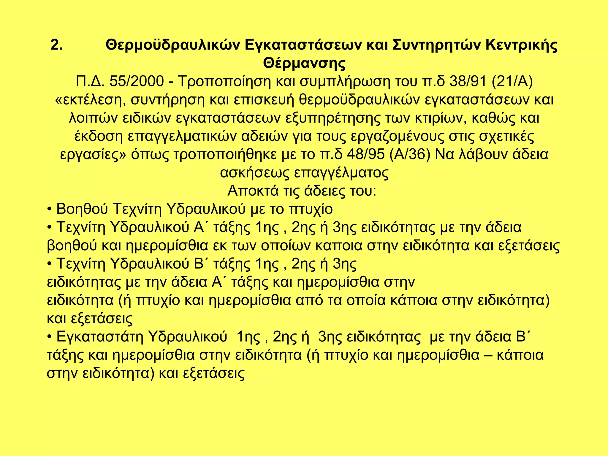 2.       Θερμοϋδραυλικών Εγκαταστάσεων και Συντηρητών Κεντρικής
                                Θέρμανσης
     Π.Δ. 55/2000 - Τροποποίηση και συμπλήρωση του π.δ 38/91 (21/Α)
  «εκτέλεση, συντήρηση και επισκευή θερμοϋδραυλικών εγκαταστάσεων και
    λοιπών ειδικών εγκαταστάσεων εξυπηρέτησης των κτιρίων, καθώς και
     έκδοση επαγγελματικών αδειών για τους εργαζομένους στις σχετικές
   εργασίες» όπως τροποποιήθηκε με το π.δ 48/95 (Α/36) Να λάβουν άδεια
                          ασκήσεως επαγγέλματος
                           Αποκτά τις άδειες του:
• Βοηθού Τεχνίτη Υδραυλικού µε το πτυχίο
• Τεχνίτη Υδραυλικού Α΄ τάξης 1ης , 2ης ή 3ης ειδικότητας µε την άδεια
βοηθού και ηµεροµίσθια εκ των οποίων καποια στην ειδικότητα και εξετάσεις
• Τεχνίτη Υδραυλικού Β΄ τάξης 1ης , 2ης ή 3ης
ειδικότητας µε την άδεια Α΄ τάξης και ηµεροµίσθια στην
ειδικότητα (ή πτυχίο και ηµεροµίσθια από τα οποία κάποια στην ειδικότητα)
και εξετάσεις
• Εγκαταστάτη Υδραυλικού 1ης , 2ης ή 3ης ειδικότητας µε την άδεια Β΄
τάξης και ηµεροµίσθια στην ειδικότητα (ή πτυχίο και ηµεροµίσθια – κάποια
στην ειδικότητα) και εξετάσεις
 