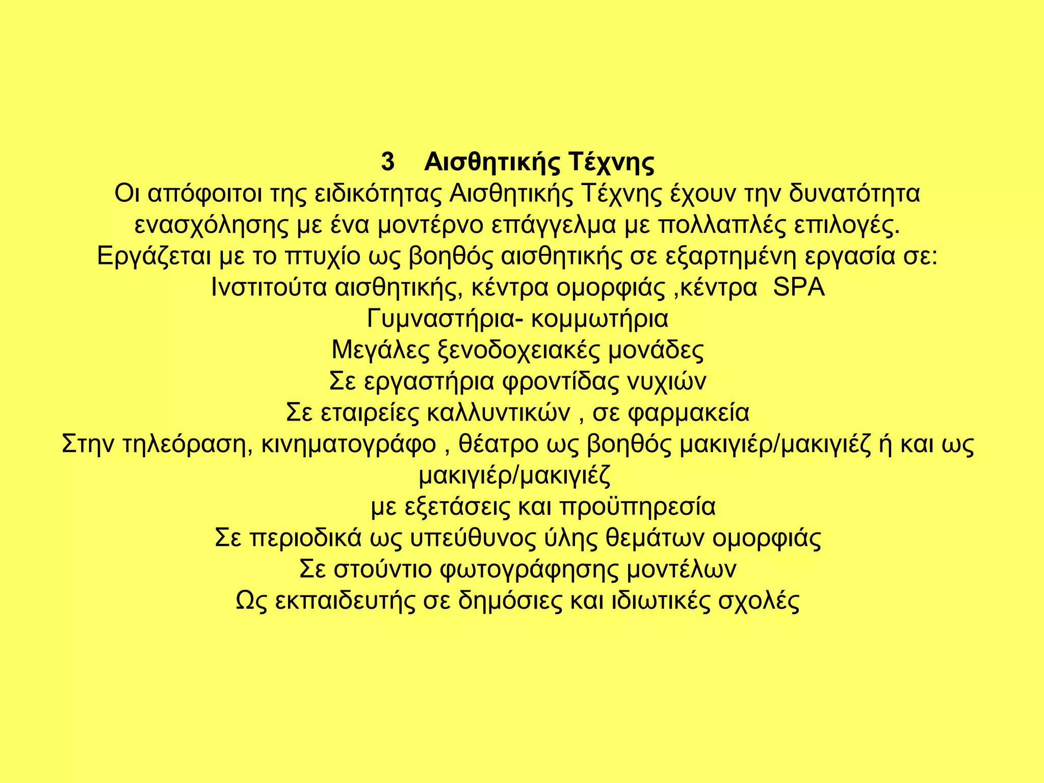 3 Αισθητικής Τέχνης
    Οι απόφοιτοι της ειδικότητας Αισθητικής Τέχνης έχουν την δυνατότητα
      ενασχόλησης με ένα μοντέρνο επάγγελμα με πολλαπλές επιλογές.
   Εργάζεται µε το πτυχίο ως βοηθός αισθητικής σε εξαρτημένη εργασία σε:
            Ινστιτούτα αισθητικής, κέντρα ομορφιάς ,κέντρα SPA
                          Γυμναστήρια- κομμωτήρια
                       Μεγάλες ξενοδοχειακές μονάδες
                       Σε εργαστήρια φροντίδας νυχιών
                   Σε εταιρείες καλλυντικών , σε φαρμακεία
Στην τηλεόραση, κινηματογράφο , θέατρο ως βοηθός μακιγιέρ/μακιγιέζ ή και ως
                               μακιγιέρ/μακιγιέζ
                           με εξετάσεις και προϋπηρεσία
            Σε περιοδικά ως υπεύθυνος ύλης θεμάτων ομορφιάς
                    Σε στούντιο φωτογράφησης μοντέλων
              Ως εκπαιδευτής σε δημόσιες και ιδιωτικές σχολές
 