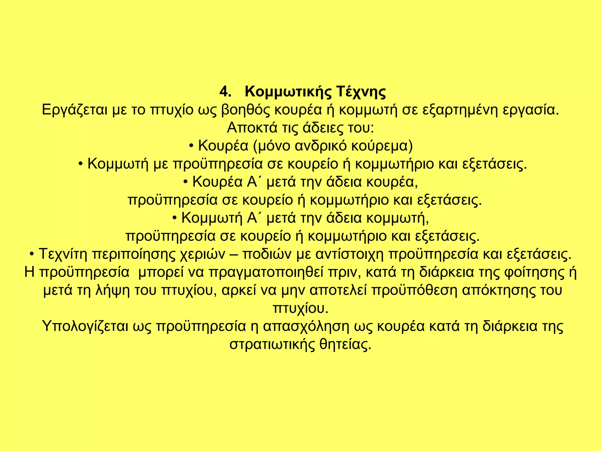 4. Κομμωτικής Τέχνης
  Εργάζεται µε το πτυχίο ως βοηθός κουρέα ή κοµµωτή σε εξαρτημένη εργασία.
                             Αποκτά τις άδειες του:
                        • Κουρέα (µόνο ανδρικό κούρεµα)
        • Κοµµωτή µε προϋπηρεσία σε κουρείο ή κοµµωτήριο και εξετάσεις.
                       • Κουρέα Α΄ µετά την άδεια κουρέα,
               προϋπηρεσία σε κουρείο ή κοµµωτήριο και εξετάσεις.
                     • Κοµµωτή Α΄ µετά την άδεια κοµµωτή,
              προϋπηρεσία σε κουρείο ή κοµµωτήριο και εξετάσεις.
• Τεχνίτη περιποίησης χεριών – ποδιών µε αντίστοιχη προϋπηρεσία και εξετάσεις.
Η προϋπηρεσία µπορεί να πραγµατοποιηθεί πριν, κατά τη διάρκεια της φοίτησης ή
  µετά τη λήψη του πτυχίου, αρκεί να µην αποτελεί προϋπόθεση απόκτησης του
                                    πτυχίου.
  Υπολογίζεται ως προϋπηρεσία η απασχόληση ως κουρέα κατά τη διάρκεια της
                              στρατιωτικής θητείας.
 