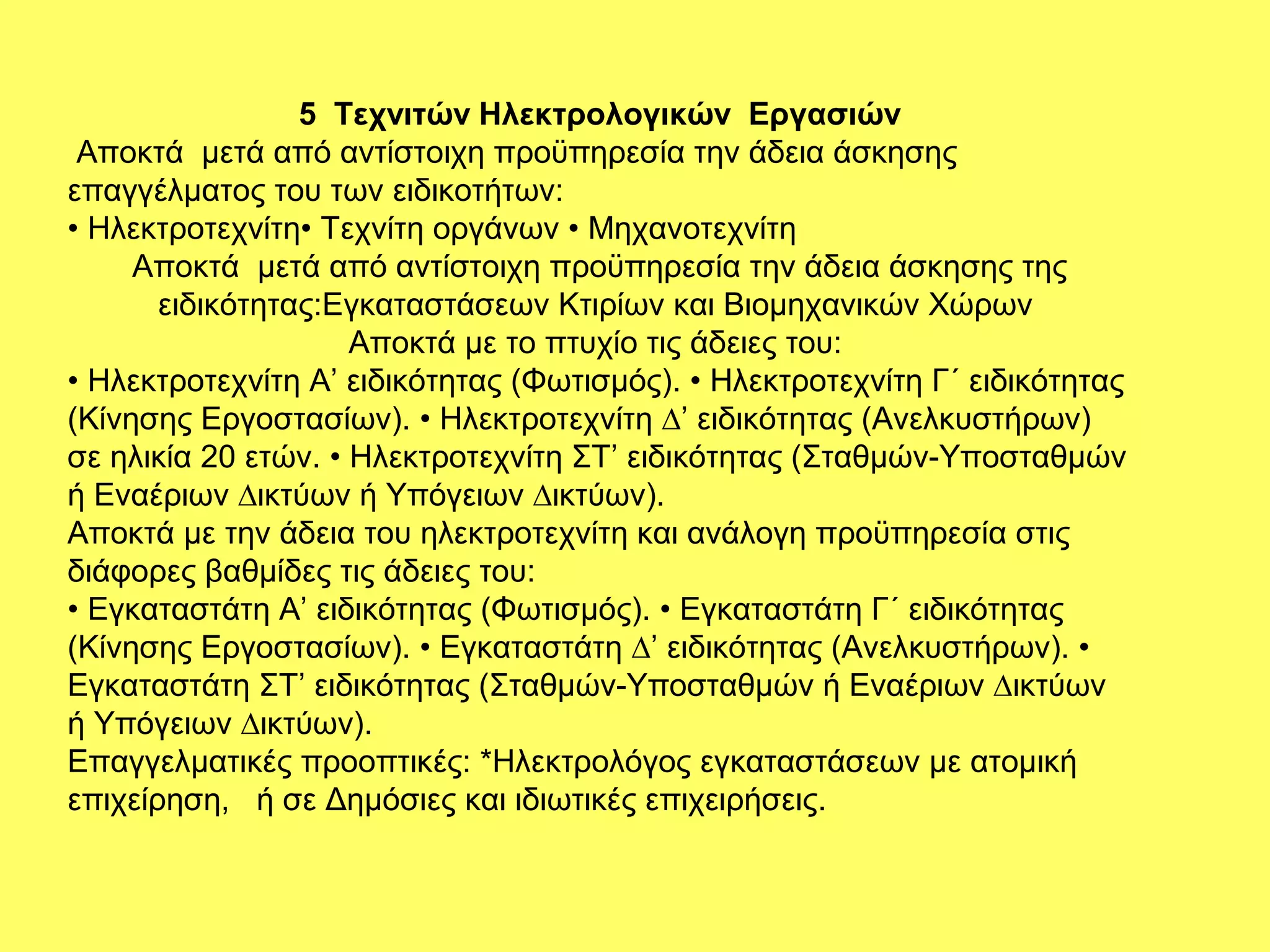 5 Τεχνιτών Ηλεκτρολογικών Εργασιών
 Αποκτά µετά από αντίστοιχη προϋπηρεσία την άδεια άσκησης
επαγγέλματος του των ειδικοτήτων:
• Ηλεκτροτεχνίτη• Τεχνίτη οργάνων • Μηχανοτεχνίτη
     Αποκτά µετά από αντίστοιχη προϋπηρεσία την άδεια άσκησης της
       ειδικότητας:Εγκαταστάσεων Κτιρίων και Βιοµηχανικών Χώρων
                     Αποκτά µε το πτυχίο τις άδειες του:
• Ηλεκτροτεχνίτη Α’ ειδικότητας (Φωτισµός). • Ηλεκτροτεχνίτη Γ΄ ειδικότητας
(Κίνησης Εργοστασίων). • Ηλεκτροτεχνίτη ∆’ ειδικότητας (Ανελκυστήρων)
σε ηλικία 20 ετών. • Ηλεκτροτεχνίτη ΣΤ’ ειδικότητας (Σταθµών-Υποσταθµών
ή Εναέριων ∆ικτύων ή Υπόγειων ∆ικτύων).
Αποκτά µε την άδεια του ηλεκτροτεχνίτη και ανάλογη προϋπηρεσία στις
διάφορες βαθµίδες τις άδειες του:
• Εγκαταστάτη Α’ ειδικότητας (Φωτισµός). • Εγκαταστάτη Γ΄ ειδικότητας
(Κίνησης Εργοστασίων). • Εγκαταστάτη ∆’ ειδικότητας (Ανελκυστήρων). •
Εγκαταστάτη ΣΤ’ ειδικότητας (Σταθµών-Υποσταθµών ή Εναέριων ∆ικτύων
ή Υπόγειων ∆ικτύων).
Επαγγελματικές προοπτικές: *Ηλεκτρολόγος εγκαταστάσεων με ατομική
επιχείρηση, ή σε Δημόσιες και ιδιωτικές επιχειρήσεις.
 