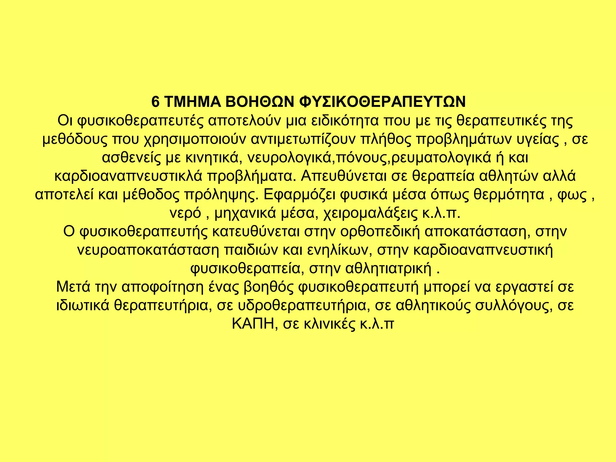 6 ΤΜΗΜΑ ΒΟΗΘΩΝ ΦΥΣΙΚΟΘΕΡΑΠΕΥΤΩΝ
   Οι φυσικοθεραπευτές αποτελούν μια ειδικότητα που με τις θεραπευτικές της
 μεθόδους που χρησιμοποιούν αντιμετωπίζουν πλήθος προβλημάτων υγείας , σε
          ασθενείς με κινητικά, νευρολογικά,πόνους,ρευματολογικά ή και
   καρδιοαναπνευστικλά προβλήματα. Απευθύνεται σε θεραπεία αθλητών αλλά
αποτελεί και μέθοδος πρόληψης. Εφαρμόζει φυσικά μέσα όπως θερμότητα , φως ,
                    νερό , μηχανικά μέσα, χειρομαλάξεις κ.λ.π.
    Ο φυσικοθεραπευτής κατευθύνεται στην ορθοπεδική αποκατάσταση, στην
      νευροαποκατάσταση παιδιών και ενηλίκων, στην καρδιοαναπνευστική
                       φυσικοθεραπεία, στην αθλητιατρική .
   Μετά την αποφοίτηση ένας βοηθός φυσικοθεραπευτή μπορεί να εργαστεί σε
   ιδιωτικά θεραπευτήρια, σε υδροθεραπευτήρια, σε αθλητικούς συλλόγους, σε
                             ΚΑΠΗ, σε κλινικές κ.λ.π
 