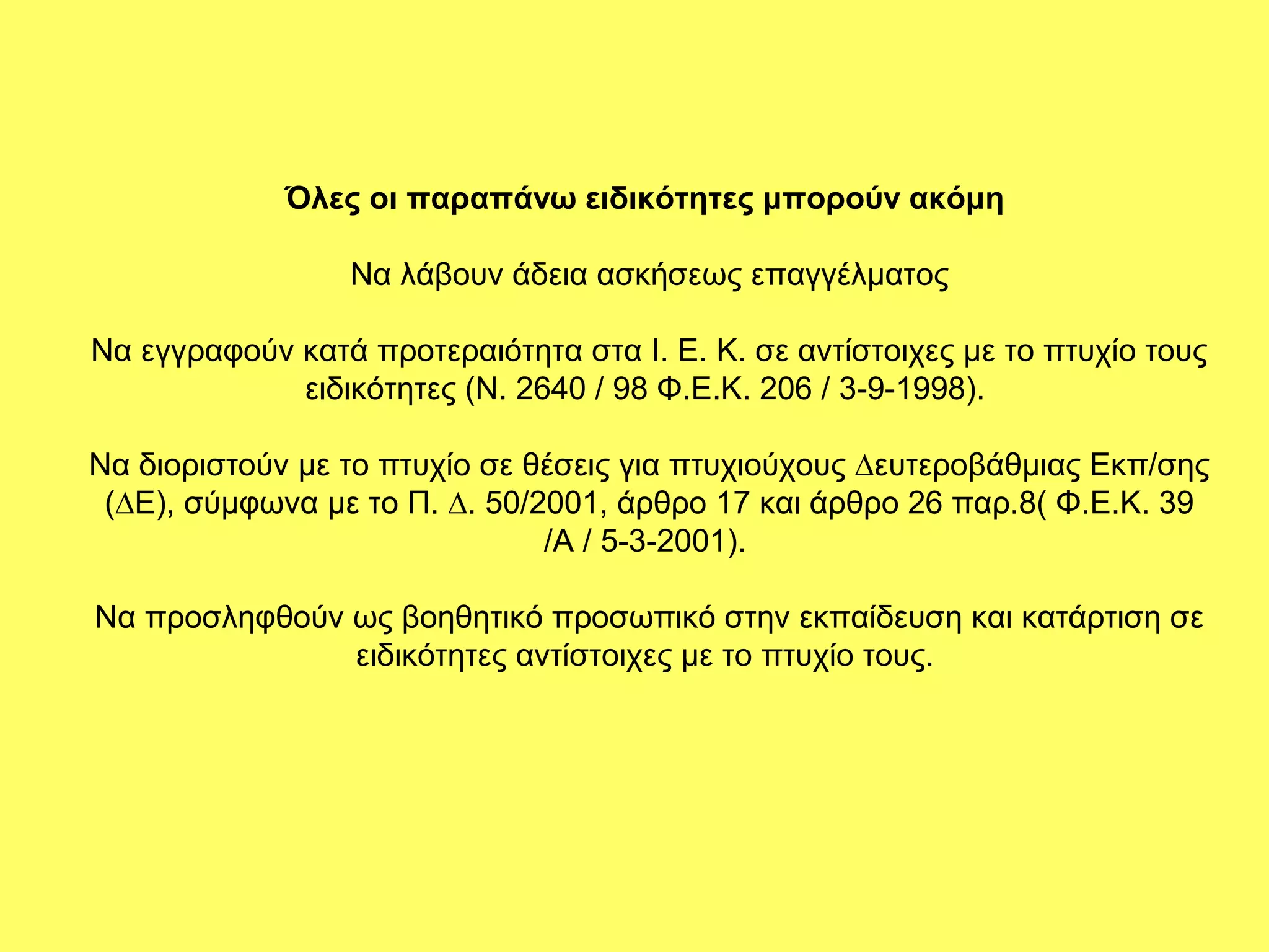 Όλες οι παραπάνω ειδικότητες μπορούν ακόμη

                 Να λάβουν άδεια ασκήσεως επαγγέλματος

Να εγγραφούν κατά προτεραιότητα στα Ι. Ε. Κ. σε αντίστοιχες µε το πτυχίο τους
             ειδικότητες (Ν. 2640 / 98 Φ.Ε.Κ. 206 / 3-9-1998).

Να διοριστούν µε το πτυχίο σε θέσεις για πτυχιούχους ∆ευτεροβάθµιας Εκπ/σης
 (∆Ε), σύµφωνα µε το Π. ∆. 50/2001, άρθρο 17 και άρθρο 26 παρ.8( Φ.Ε.Κ. 39
                               /Α / 5-3-2001).

Να προσληφθούν ως βοηθητικό προσωπικό στην εκπαίδευση και κατάρτιση σε
               ειδικότητες αντίστοιχες µε το πτυχίο τους.
 