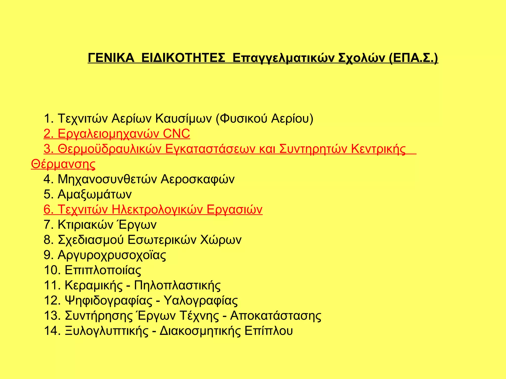 ΓΕΝΙΚΑ ΕΙΔΙΚΟΤΗΤΕΣ Επαγγελματικών Σχολών (ΕΠΑ.Σ.)



 1. Τεχνιτών Αερίων Καυσίμων (Φυσικού Αερίου)
 2. Εργαλειομηχανών CNC
 3. Θερμοϋδραυλικών Εγκαταστάσεων και Συντηρητών Κεντρικής
Θέρμανσης
 4. Μηχανοσυνθετών Αεροσκαφών
 5. Αμαξωμάτων
 6. Τεχνιτών Ηλεκτρολογικών Εργασιών
 7. Κτιριακών Έργων
 8. Σχεδιασμού Εσωτερικών Χώρων
 9. Αργυροχρυσοχοϊας
 10. Επιπλοποιίας
 11. Κεραμικής - Πηλοπλαστικής
 12. Ψηφιδογραφίας - Υαλογραφίας
 13. Συντήρησης Έργων Τέχνης - Αποκατάστασης
 14. Ξυλογλυπτικής - Διακοσμητικής Επίπλου
 