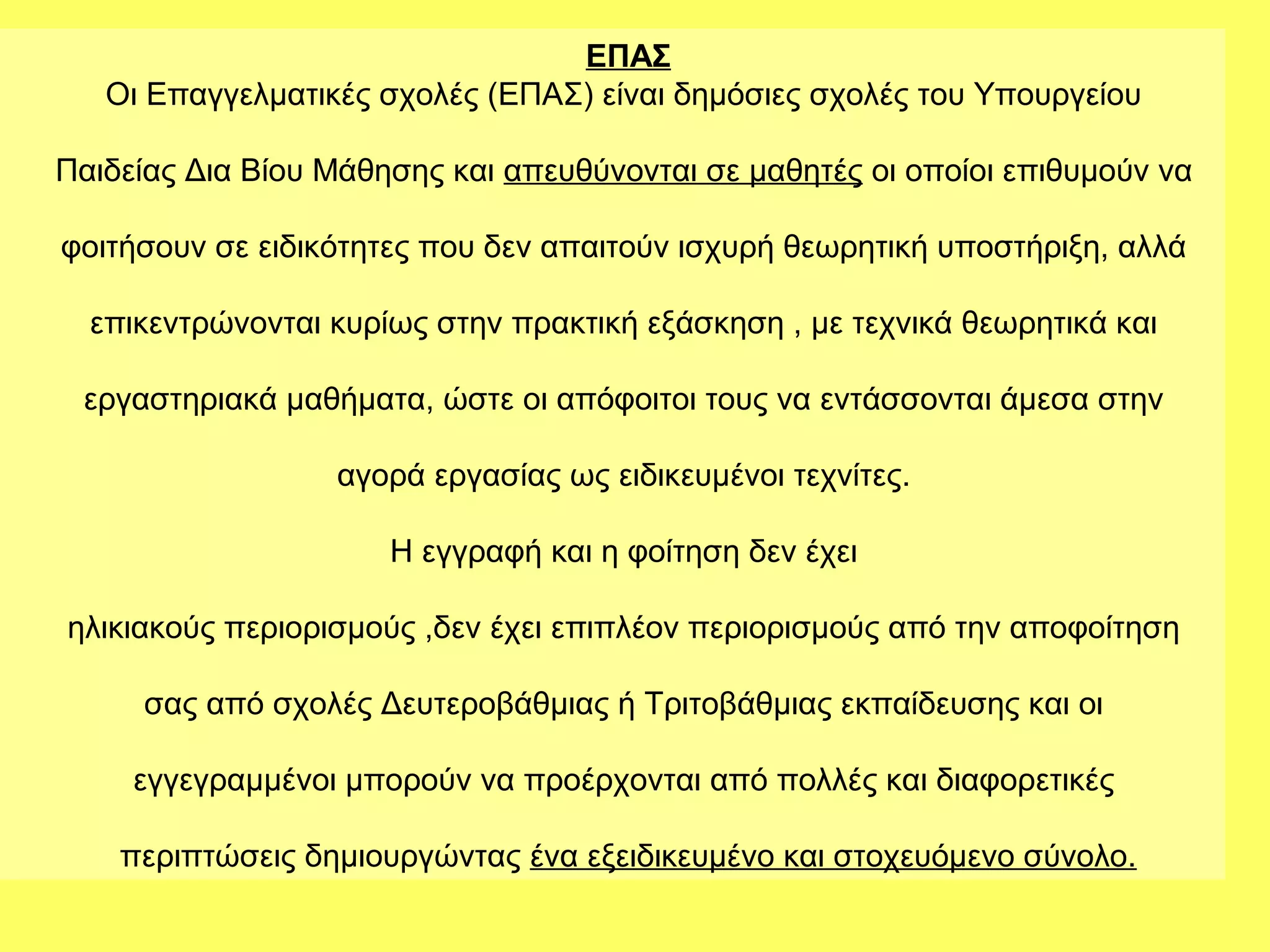ΕΠΑΣ
   Οι Επαγγελματικές σχολές (ΕΠΑΣ) είναι δημόσιες σχολές του Υπουργείου

Παιδείας Δια Βίου Μάθησης και απευθύνονται σε μαθητές οι οποίοι επιθυμούν να

φοιτήσουν σε ειδικότητες που δεν απαιτούν ισχυρή θεωρητική υποστήριξη, αλλά

  επικεντρώνονται κυρίως στην πρακτική εξάσκηση , με τεχνικά θεωρητικά και

 εργαστηριακά μαθήματα, ώστε οι απόφοιτοι τους να εντάσσονται άμεσα στην

                  αγορά εργασίας ως ειδικευμένοι τεχνίτες.

                      Η εγγραφή και η φοίτηση δεν έχει

ηλικιακούς περιορισμούς ,δεν έχει επιπλέον περιορισμούς από την αποφοίτηση

     σας από σχολές Δευτεροβάθμιας ή Τριτοβάθμιας εκπαίδευσης και οι

     εγγεγραμμένοι μπορούν να προέρχονται από πολλές και διαφορετικές

    περιπτώσεις δημιουργώντας ένα εξειδικευμένο και στοχευόμενο σύνολο.
 