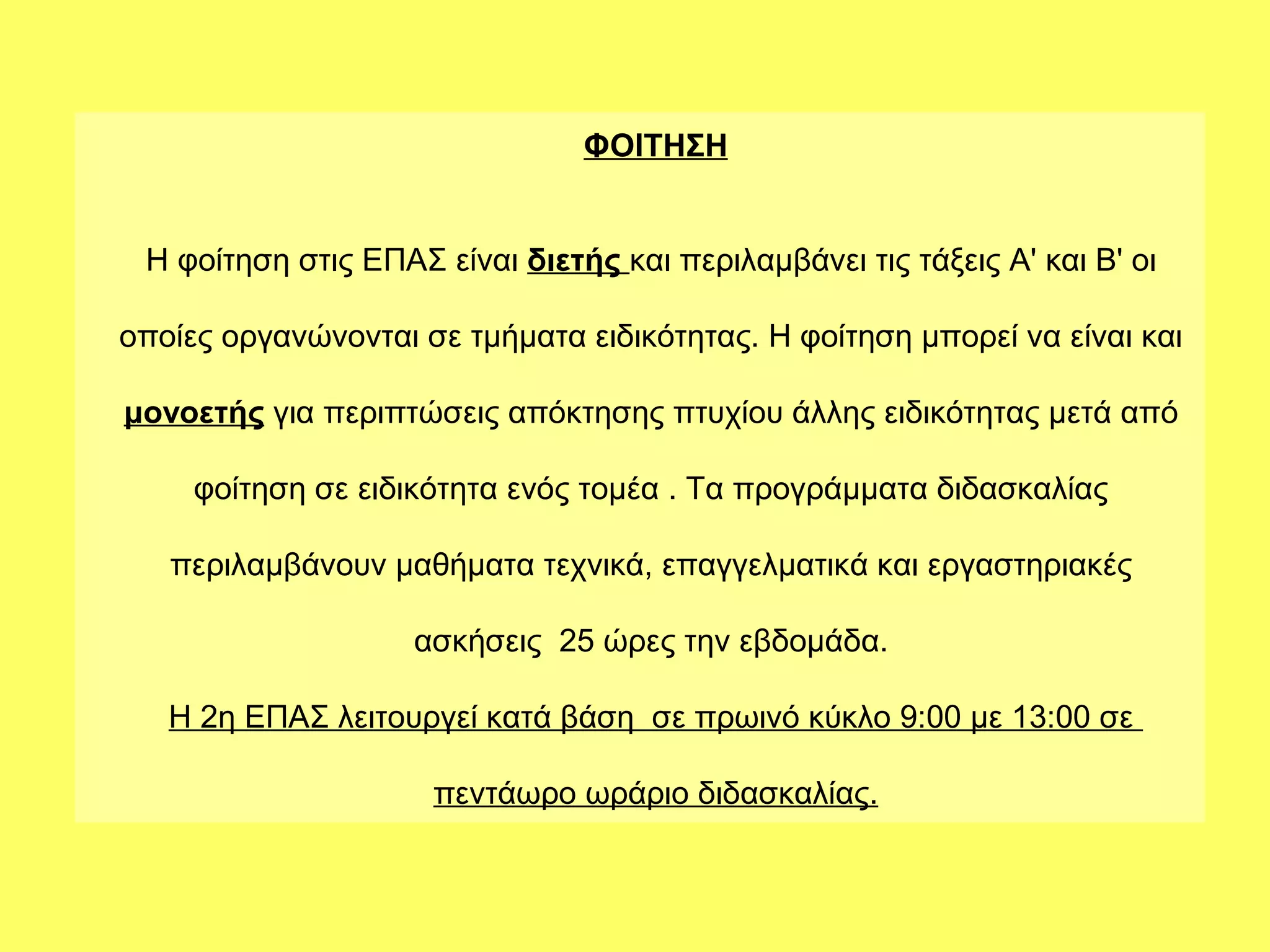 ΦΟΙΤΗΣΗ


 Η φοίτηση στις ΕΠΑΣ είναι διετής και περιλαμβάνει τις τάξεις Α' και Β' οι

οποίες οργανώνονται σε τμήματα ειδικότητας. Η φοίτηση μπορεί να είναι και

μονοετής για περιπτώσεις απόκτησης πτυχίου άλλης ειδικότητας μετά από

     φοίτηση σε ειδικότητα ενός τομέα . Τα προγράμματα διδασκαλίας

   περιλαμβάνουν μαθήματα τεχνικά, επαγγελματικά και εργαστηριακές

                    ασκήσεις 25 ώρες την εβδομάδα.

   Η 2η ΕΠΑΣ λειτουργεί κατά βάση σε πρωινό κύκλο 9:00 με 13:00 σε

                     πεντάωρο ωράριο διδασκαλίας.
 