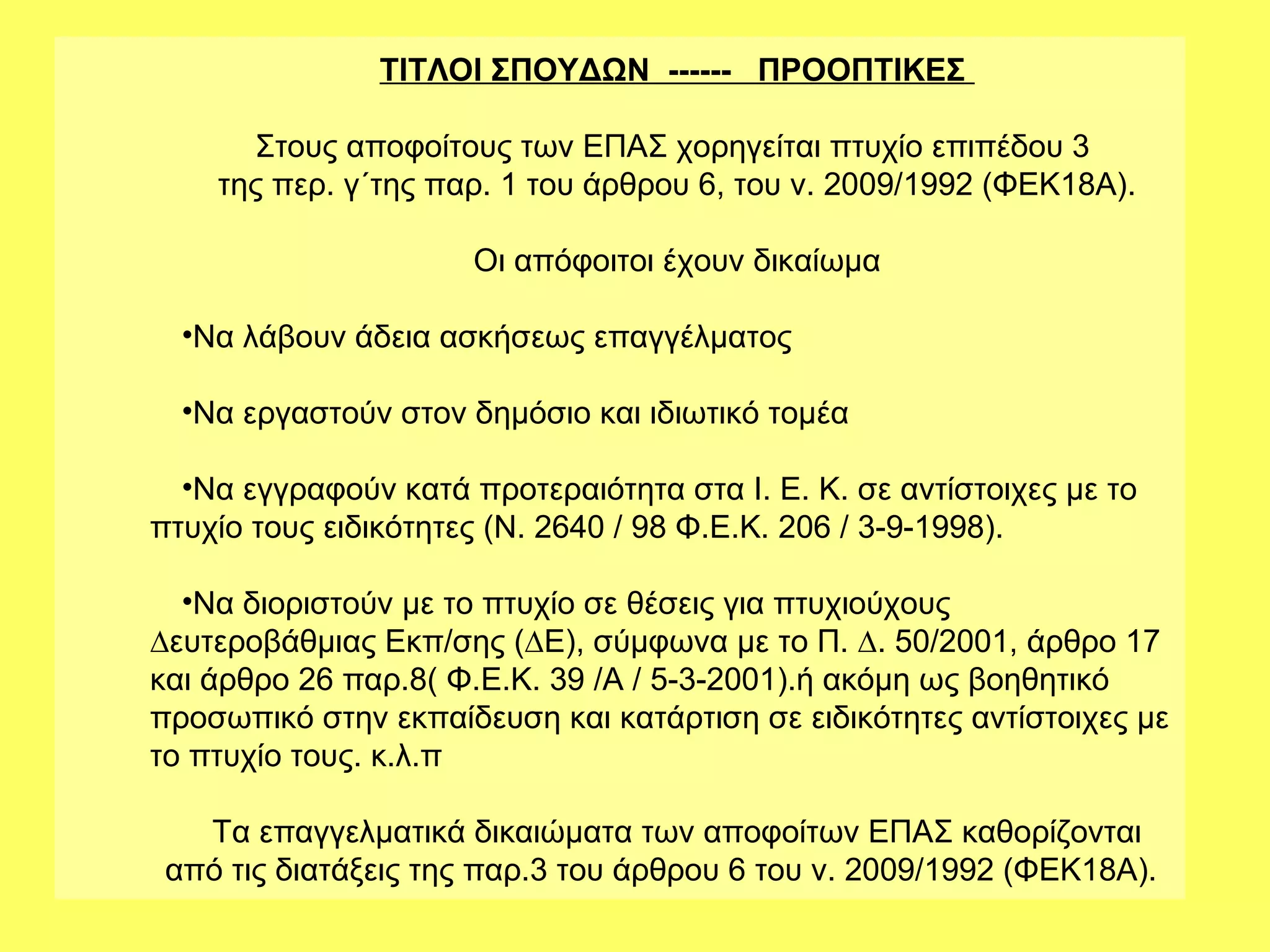 ΤΙΤΛΟΙ ΣΠΟΥΔΩΝ ------ ΠΡΟΟΠΤΙΚΕΣ

      Στους αποφοίτους των ΕΠΑΣ χορηγείται πτυχίο επιπέδου 3
    της περ. γ΄της παρ. 1 του άρθρου 6, του ν. 2009/1992 (ΦΕΚ18Α).

                      Οι απόφοιτοι έχουν δικαίωμα

  •Να λάβουν άδεια ασκήσεως επαγγέλματος

  •Να εργαστούν στον δημόσιο και ιδιωτικό τομέα

  •Να εγγραφούν κατά προτεραιότητα στα Ι. Ε. Κ. σε αντίστοιχες µε το
πτυχίο τους ειδικότητες (Ν. 2640 / 98 Φ.Ε.Κ. 206 / 3-9-1998).

  •Να διοριστούν µε το πτυχίο σε θέσεις για πτυχιούχους
∆ευτεροβάθµιας Εκπ/σης (∆Ε), σύµφωνα µε το Π. ∆. 50/2001, άρθρο 17
και άρθρο 26 παρ.8( Φ.Ε.Κ. 39 /Α / 5-3-2001).ή ακόμη ως βοηθητικό
προσωπικό στην εκπαίδευση και κατάρτιση σε ειδικότητες αντίστοιχες µε
το πτυχίο τους. κ.λ.π

   Τα επαγγελματικά δικαιώματα των αποφοίτων ΕΠΑΣ καθορίζονται
 από τις διατάξεις της παρ.3 του άρθρου 6 του ν. 2009/1992 (ΦΕΚ18Α).
 