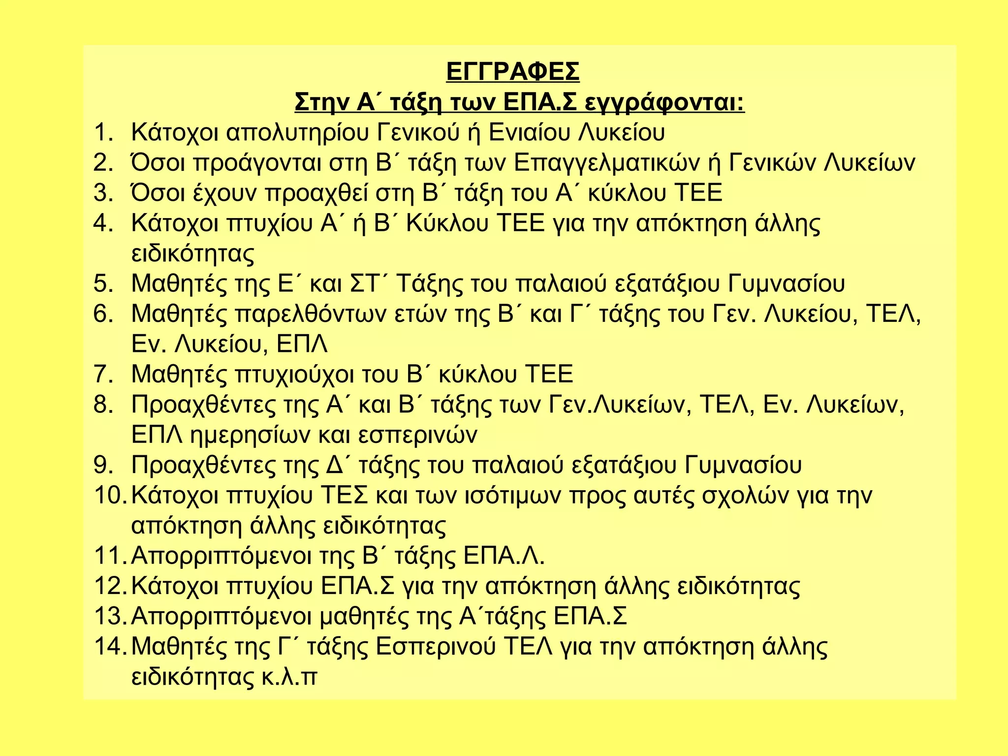 ΕΓΓΡΑΦΕΣ
                   Στην Α΄ τάξη των ΕΠΑ.Σ εγγράφονται:
1. Κάτοχοι απολυτηρίου Γενικού ή Ενιαίου Λυκείου
2. Όσοι προάγονται στη Β΄ τάξη των Επαγγελματικών ή Γενικών Λυκείων
3. Όσοι έχουν προαχθεί στη Β΄ τάξη του Α΄ κύκλου ΤΕΕ
4. Κάτοχοι πτυχίου Α΄ ή Β΄ Κύκλου ΤΕΕ για την απόκτηση άλλης
    ειδικότητας
5. Μαθητές της Ε΄ και ΣΤ΄ Τάξης του παλαιού εξατάξιου Γυμνασίου
6. Μαθητές παρελθόντων ετών της Β΄ και Γ΄ τάξης του Γεν. Λυκείου, ΤΕΛ,
    Εν. Λυκείου, ΕΠΛ
7. Μαθητές πτυχιούχοι του Β΄ κύκλου ΤΕΕ
8. Προαχθέντες της Α΄ και Β΄ τάξης των Γεν.Λυκείων, ΤΕΛ, Εν. Λυκείων,
    ΕΠΛ ημερησίων και εσπερινών
9. Προαχθέντες της Δ΄ τάξης του παλαιού εξατάξιου Γυμνασίου
10. Κάτοχοι πτυχίου ΤΕΣ και των ισότιμων προς αυτές σχολών για την
    απόκτηση άλλης ειδικότητας
11. Απορριπτόμενοι της Β΄ τάξης ΕΠΑ.Λ.
12. Κάτοχοι πτυχίου ΕΠΑ.Σ για την απόκτηση άλλης ειδικότητας
13. Απορριπτόμενοι μαθητές της Α΄τάξης ΕΠΑ.Σ
14. Μαθητές της Γ΄ τάξης Εσπερινού ΤΕΛ για την απόκτηση άλλης
    ειδικότητας κ.λ.π
 