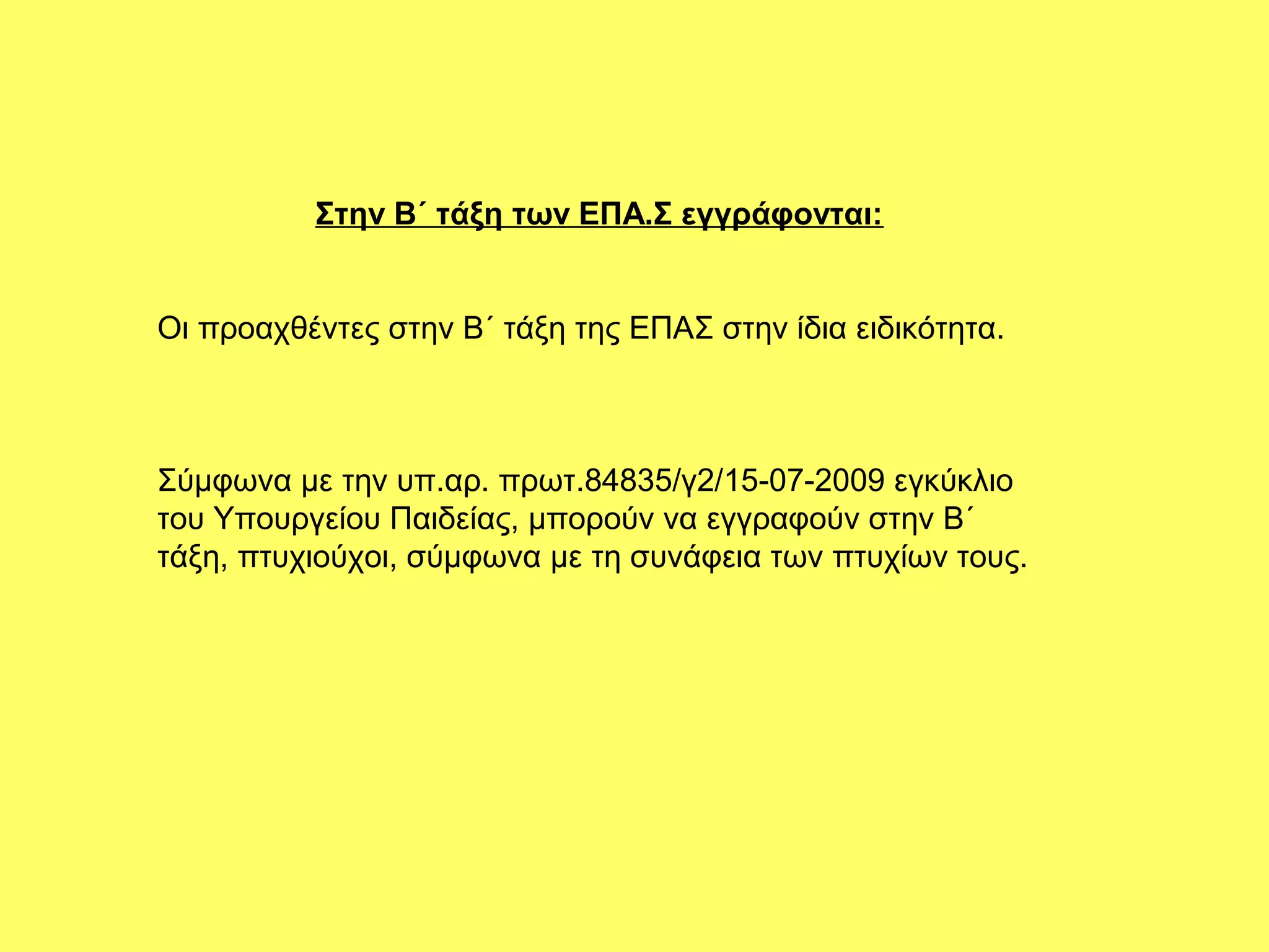 Στην Β΄ τάξη των ΕΠΑ.Σ εγγράφονται:


Οι προαχθέντες στην Β΄ τάξη της ΕΠΑΣ στην ίδια ειδικότητα.



Σύμφωνα με την υπ.αρ. πρωτ.84835/γ2/15-07-2009 εγκύκλιο
του Υπουργείου Παιδείας, μπορούν να εγγραφούν στην Β΄
τάξη, πτυχιούχοι, σύμφωνα με τη συνάφεια των πτυχίων τους.
 