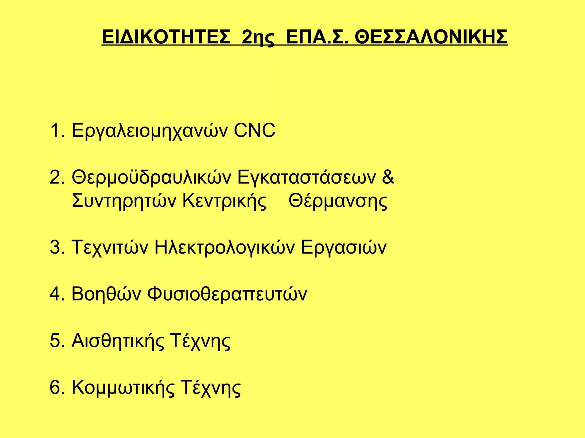 ΕΙΔΙΚΟΤΗΤΕΣ 2ης ΕΠΑ.Σ. ΘΕΣΣΑΛΟΝΙΚΗΣ



1. Εργαλειομηχανών CNC

2. Θερμοϋδραυλικών Εγκαταστάσεων &
   Συντηρητών Κεντρικής Θέρμανσης

3. Τεχνιτών Ηλεκτρολογικών Εργασιών

4. Βοηθών Φυσιοθεραπευτών

5. Αισθητικής Τέχνης

6. Κομμωτικής Τέχνης
 