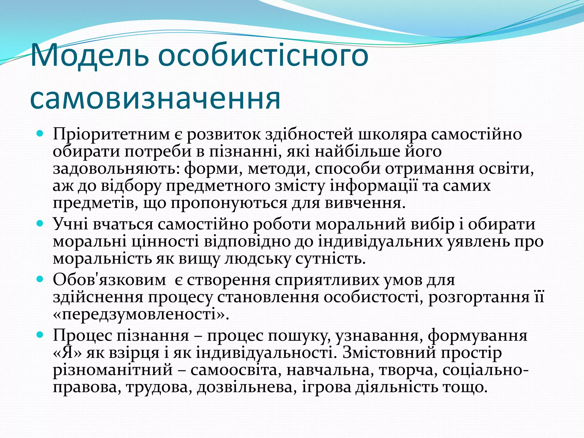 Модель особистісного
самовизначення
 Пріоритетним є розвиток здібностей школяра самостійно
  обирати потреби в пізнанні, які найбільше його
  задовольняють: форми, методи, способи отримання освіти,
  аж до відбору предметного змісту інформації та самих
  предметів, що пропонуються для вивчення.
 Учні вчаться самостійно роботи моральний вибір і обирати
  моральні цінності відповідно до індивідуальних уявлень про
  моральність як вищу людську сутність.
 Обов'язковим є створення сприятливих умов для
  здійснення процесу становлення особистості, розгортання її
  «передзумовленості».
 Процес пізнання – процес пошуку, узнавання, формування
  «Я» як взірця і як індивідуальності. Змістовний простір
  різноманітний – самоосвіта, навчальна, творча, соціально-
  правова, трудова, дозвільнева, ігрова діяльність тощо.
 