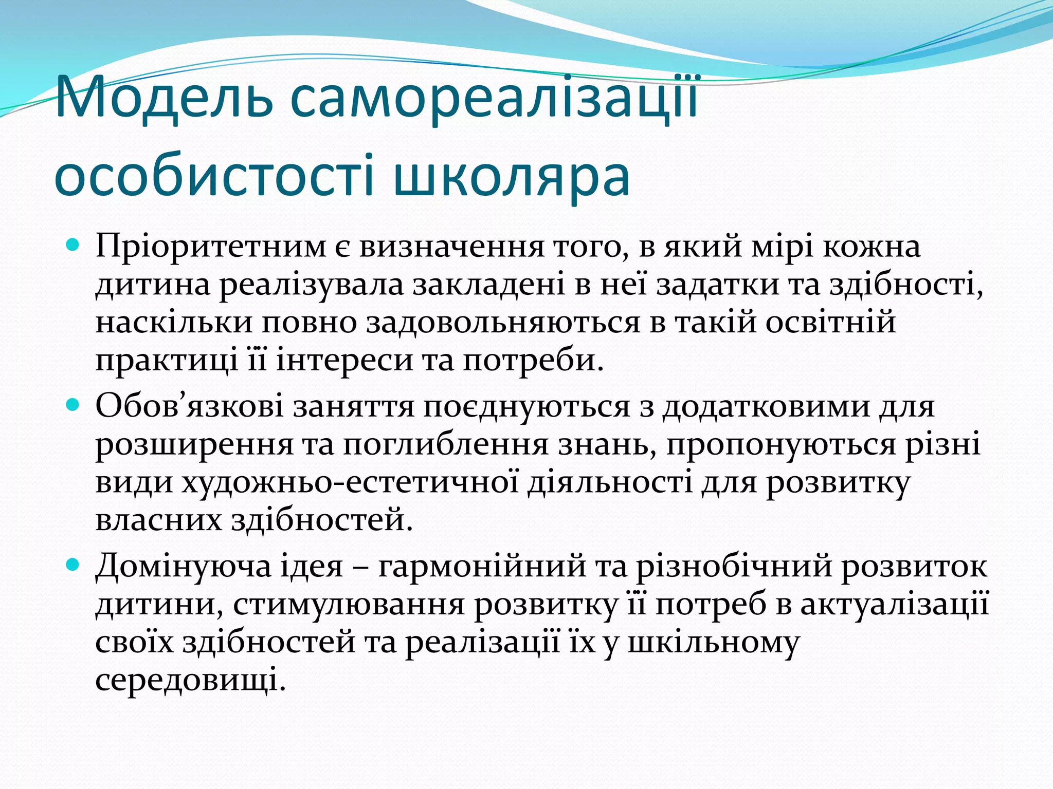 Модель самореалізації
особистості школяра
 Пріоритетним є визначення того, в який мірі кожна
  дитина реалізувала закладені в неї задатки та здібності,
  наскільки повно задовольняються в такій освітній
  практиці її інтереси та потреби.
 Обов’язкові заняття поєднуються з додатковими для
  розширення та поглиблення знань, пропонуються різні
  види художньо-естетичної діяльності для розвитку
  власних здібностей.
 Домінуюча ідея – гармонійний та різнобічний розвиток
  дитини, стимулювання розвитку її потреб в актуалізації
  своїх здібностей та реалізації їх у шкільному
  середовищі.
 