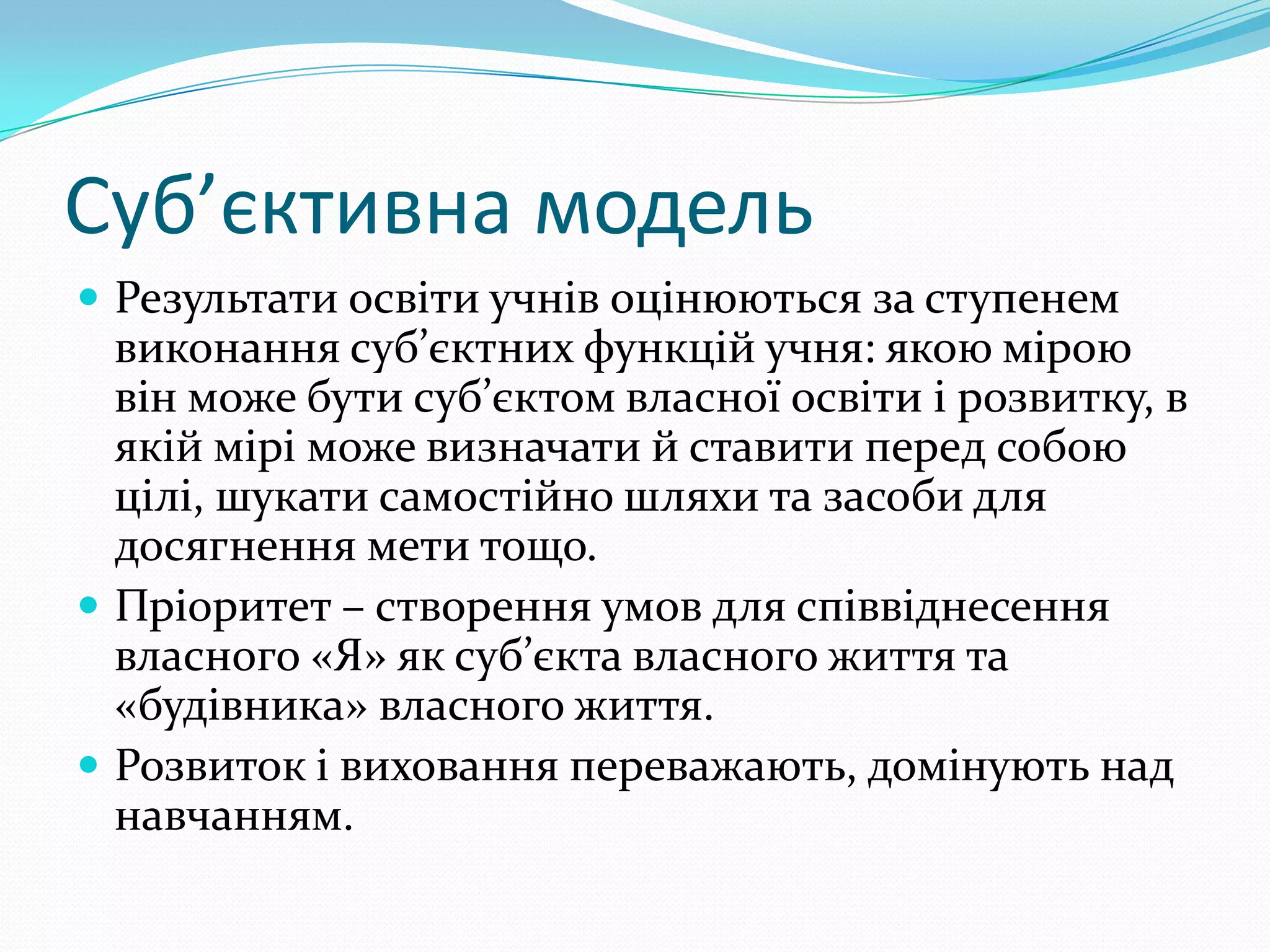 Суб’єктивна модель
 Результати освіти учнів оцінюються за ступенем
  виконання суб’єктних функцій учня: якою мірою
  він може бути суб’єктом власної освіти і розвитку, в
  якій мірі може визначати й ставити перед собою
  цілі, шукати самостійно шляхи та засоби для
  досягнення мети тощо.
 Пріоритет – створення умов для співвіднесення
  власного «Я» як суб’єкта власного життя та
  «будівника» власного життя.
 Розвиток і виховання переважають, домінують над
  навчанням.
 