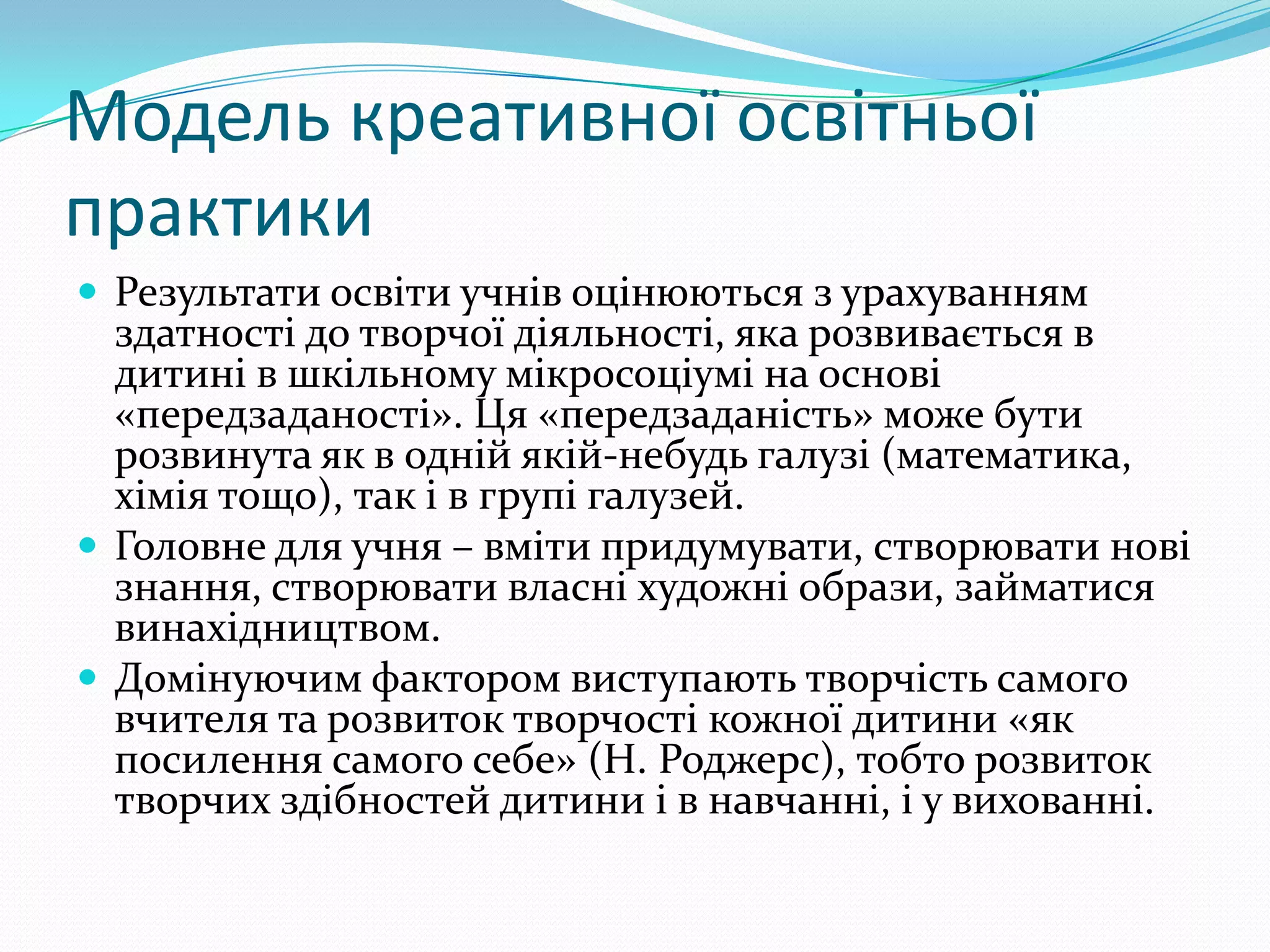 Модель креативної освітньої
практики
 Результати освіти учнів оцінюються з урахуванням
  здатності до творчої діяльності, яка розвивається в
  дитині в шкільному мікросоціумі на основі
  «передзаданості». Ця «передзаданість» може бути
  розвинута як в одній якій-небудь галузі (математика,
  хімія тощо), так і в групі галузей.
 Головне для учня – вміти придумувати, створювати нові
  знання, створювати власні художні образи, займатися
  винахідництвом.
 Домінуючим фактором виступають творчість самого
  вчителя та розвиток творчості кожної дитини «як
  посилення самого себе» (Н. Роджерс), тобто розвиток
  творчих здібностей дитини і в навчанні, і у вихованні.
 