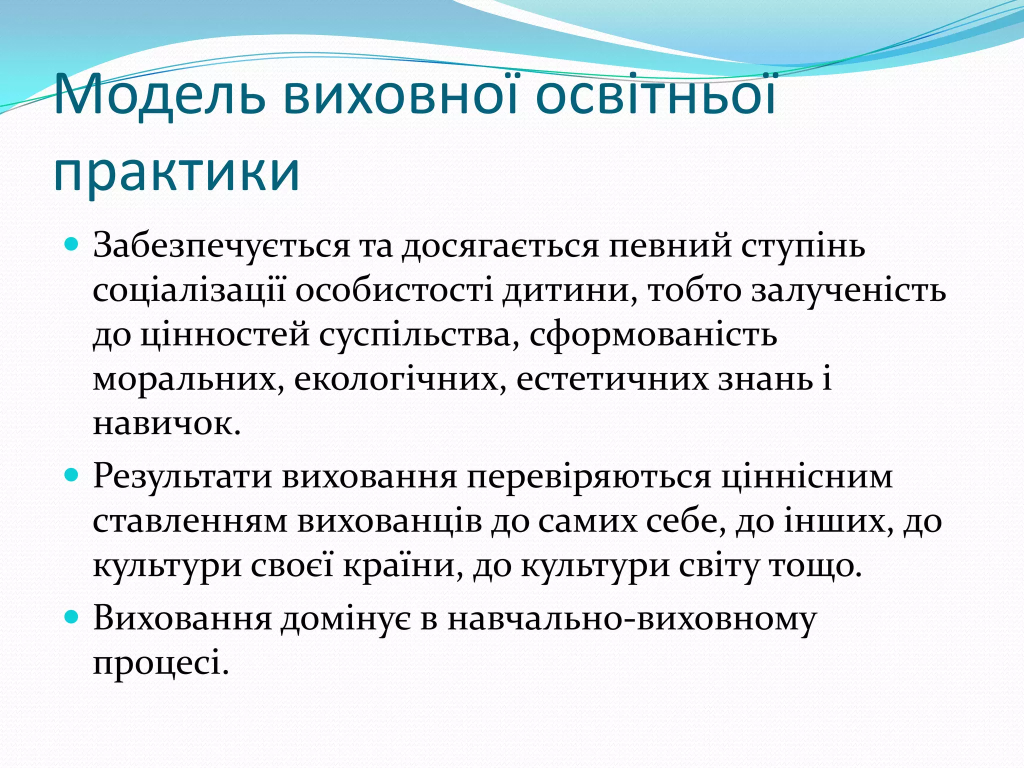 Модель виховної освітньої
практики
 Забезпечується та досягається певний ступінь
  соціалізації особистості дитини, тобто залученість
  до цінностей суспільства, сформованість
  моральних, екологічних, естетичних знань і
  навичок.
 Результати виховання перевіряються ціннісним
  ставленням вихованців до самих себе, до інших, до
  культури своєї країни, до культури світу тощо.
 Виховання домінує в навчально-виховному
  процесі.
 