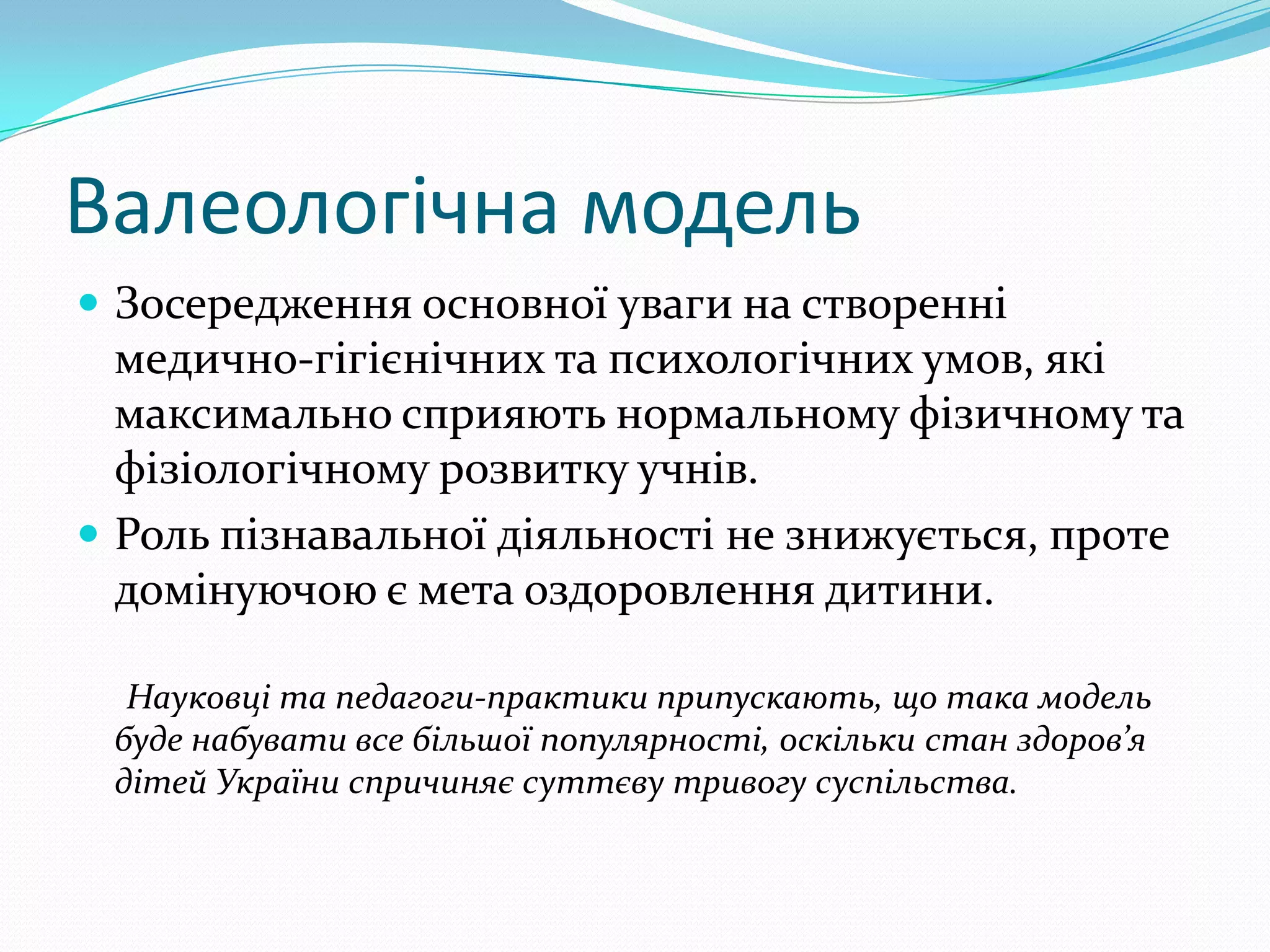 Валеологічна модель
 Зосередження основної уваги на створенні
  медично-гігієнічних та психологічних умов, які
  максимально сприяють нормальному фізичному та
  фізіологічному розвитку учнів.
 Роль пізнавальної діяльності не знижується, проте
  домінуючою є мета оздоровлення дитини.

  Науковці та педагоги-практики припускають, що така модель
 буде набувати все більшої популярності, оскільки стан здоров’я
 дітей України спричиняє суттєву тривогу суспільства.
 