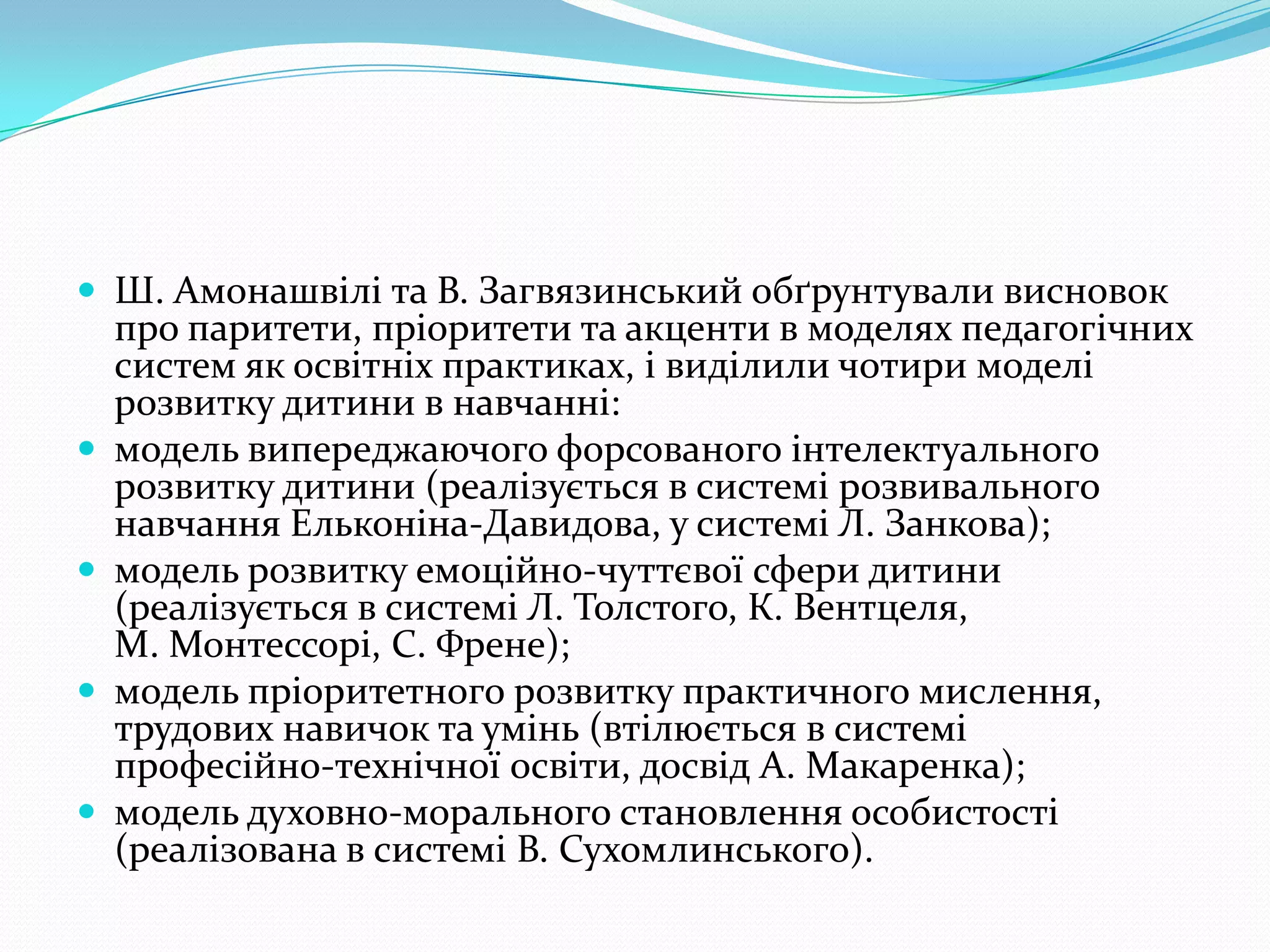  Ш. Амонашвілі та В. Загвязинський обґрунтували висновок
    про паритети, пріоритети та акценти в моделях педагогічних
    систем як освітніх практиках, і виділили чотири моделі
    розвитку дитини в навчанні:
   модель випереджаючого форсованого інтелектуального
    розвитку дитини (реалізується в системі розвивального
    навчання Ельконіна-Давидова, у системі Л. Занкова);
   модель розвитку емоційно-чуттєвої сфери дитини
    (реалізується в системі Л. Толстого, К. Вентцеля,
    М. Монтессорі, С. Френе);
   модель пріоритетного розвитку практичного мислення,
    трудових навичок та умінь (втілюється в системі
    професійно-технічної освіти, досвід А. Макаренка);
   модель духовно-морального становлення особистості
    (реалізована в системі В. Сухомлинського).
 
