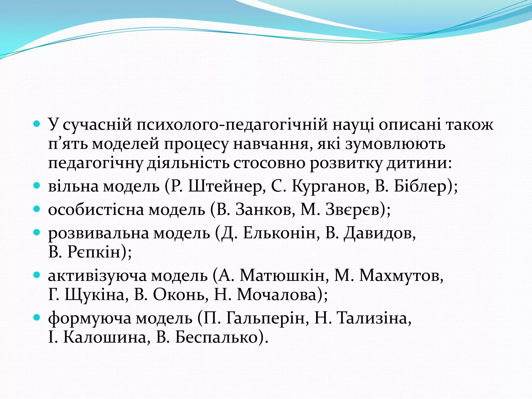  У сучасній психолого-педагогічній науці описані також
    п’ять моделей процесу навчання, які зумовлюють
    педагогічну діяльність стосовно розвитку дитини:
   вільна модель (Р. Штейнер, С. Курганов, В. Біблер);
   особистісна модель (В. Занков, М. Звєрєв);
   розвивальна модель (Д. Ельконін, В. Давидов,
    В. Рєпкін);
   активізуюча модель (А. Матюшкін, М. Махмутов,
    Г. Щукіна, В. Оконь, Н. Мочалова);
   формуюча модель (П. Гальперін, Н. Тализіна,
    І. Калошина, В. Беспалько).
 