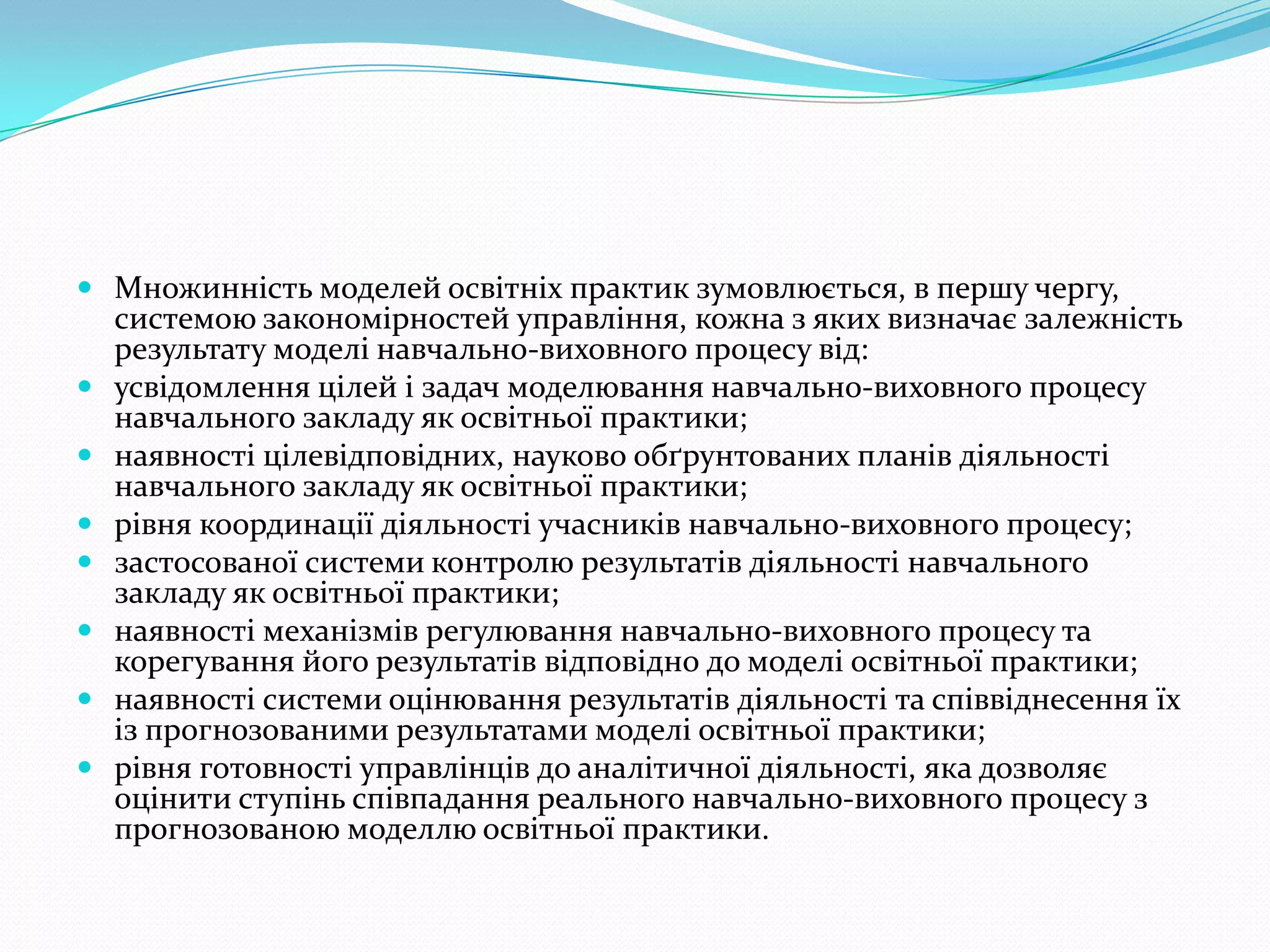  Множинність моделей освітніх практик зумовлюється, в першу чергу,
    системою закономірностей управління, кожна з яких визначає залежність
    результату моделі навчально-виховного процесу від:
   усвідомлення цілей і задач моделювання навчально-виховного процесу
    навчального закладу як освітньої практики;
   наявності цілевідповідних, науково обґрунтованих планів діяльності
    навчального закладу як освітньої практики;
   рівня координації діяльності учасників навчально-виховного процесу;
   застосованої системи контролю результатів діяльності навчального
    закладу як освітньої практики;
   наявності механізмів регулювання навчально-виховного процесу та
    корегування його результатів відповідно до моделі освітньої практики;
   наявності системи оцінювання результатів діяльності та співвіднесення їх
    із прогнозованими результатами моделі освітньої практики;
   рівня готовності управлінців до аналітичної діяльності, яка дозволяє
    оцінити ступінь співпадання реального навчально-виховного процесу з
    прогнозованою моделлю освітньої практики.
 