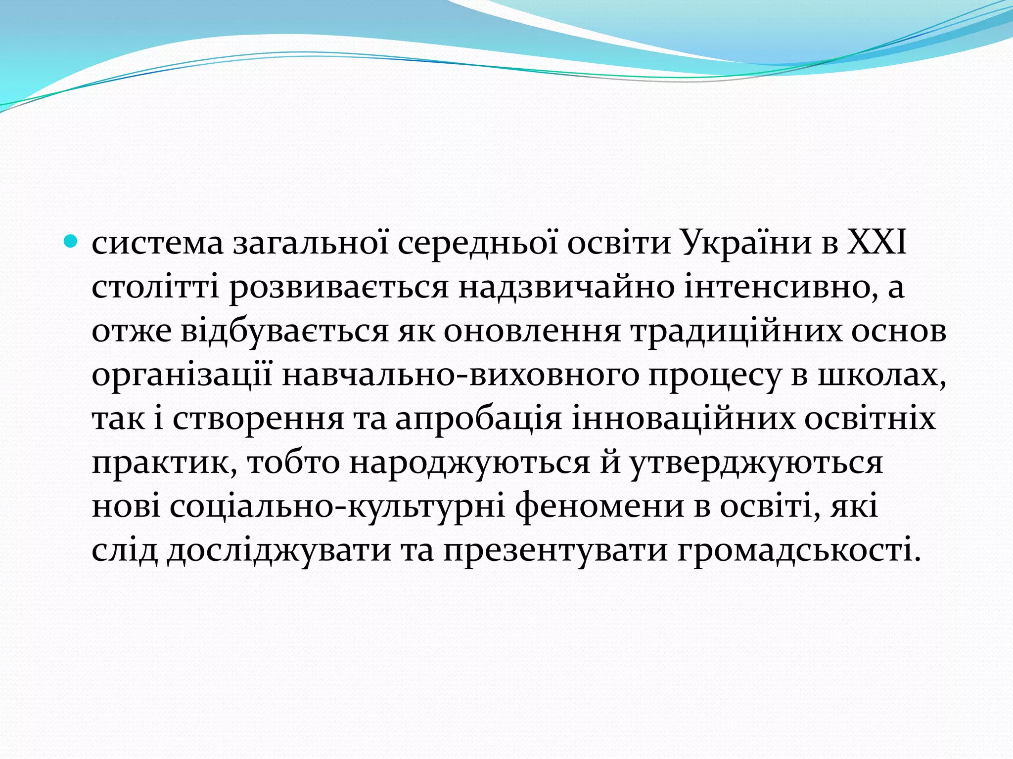  система загальної середньої освіти України в ХХІ
 столітті розвивається надзвичайно інтенсивно, а
 отже відбувається як оновлення традиційних основ
 організації навчально-виховного процесу в школах,
 так і створення та апробація інноваційних освітніх
 практик, тобто народжуються й утверджуються
 нові соціально-культурні феномени в освіті, які
 слід досліджувати та презентувати громадськості.
 
