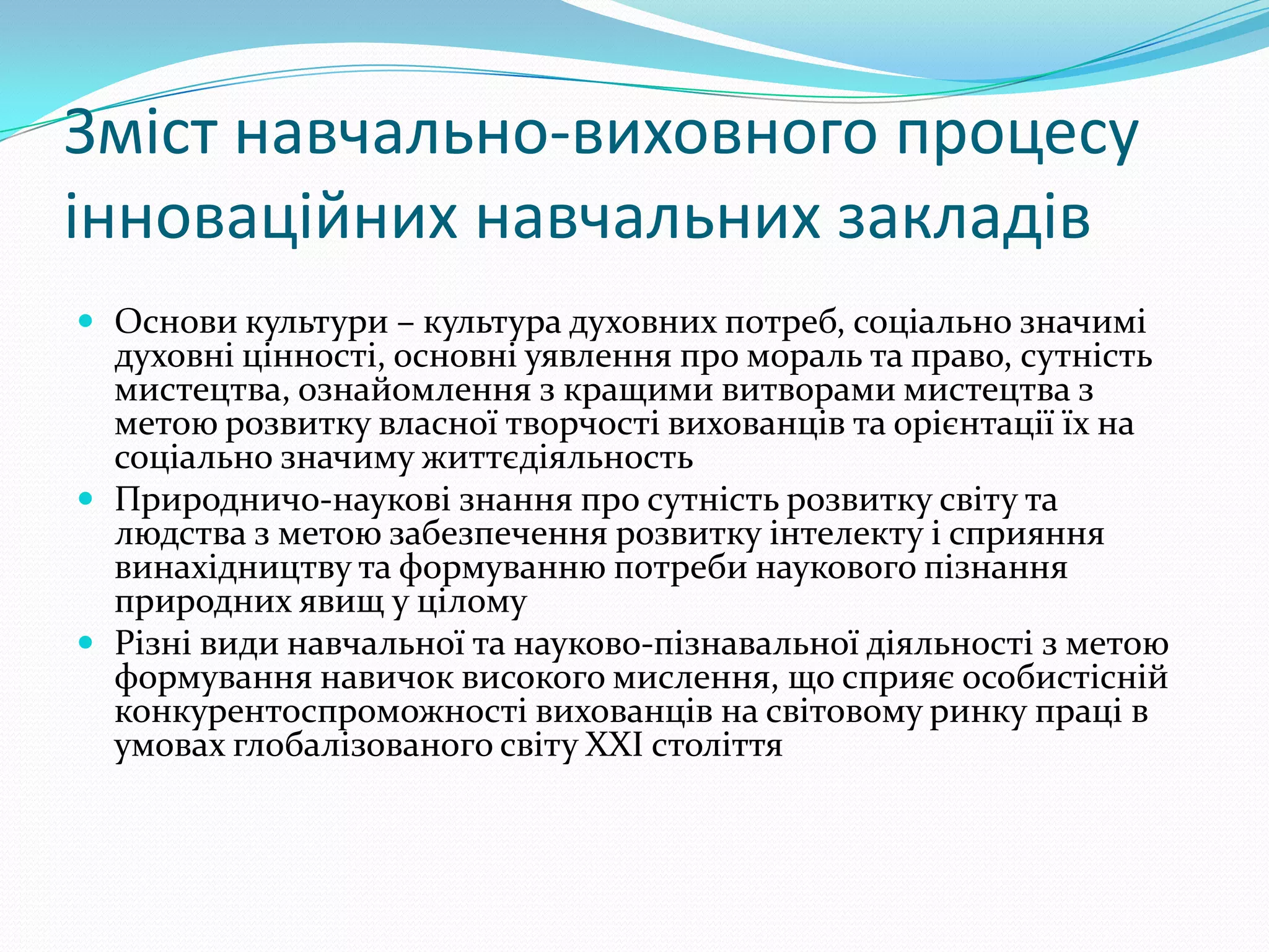 Зміст навчально-виховного процесу
інноваційних навчальних закладів
 Основи культури – культура духовних потреб, соціально значимі
  духовні цінності, основні уявлення про мораль та право, сутність
  мистецтва, ознайомлення з кращими витворами мистецтва з
  метою розвитку власної творчості вихованців та орієнтації їх на
  соціально значиму життєдіяльность
 Природничо-наукові знання про сутність розвитку світу та
  людства з метою забезпечення розвитку інтелекту і сприяння
  винахідництву та формуванню потреби наукового пізнання
  природних явищ у цілому
 Різні види навчальної та науково-пізнавальної діяльності з метою
  формування навичок високого мислення, що сприяє особистісній
  конкурентоспроможності вихованців на світовому ринку праці в
  умовах глобалізованого світу ХХІ століття
 