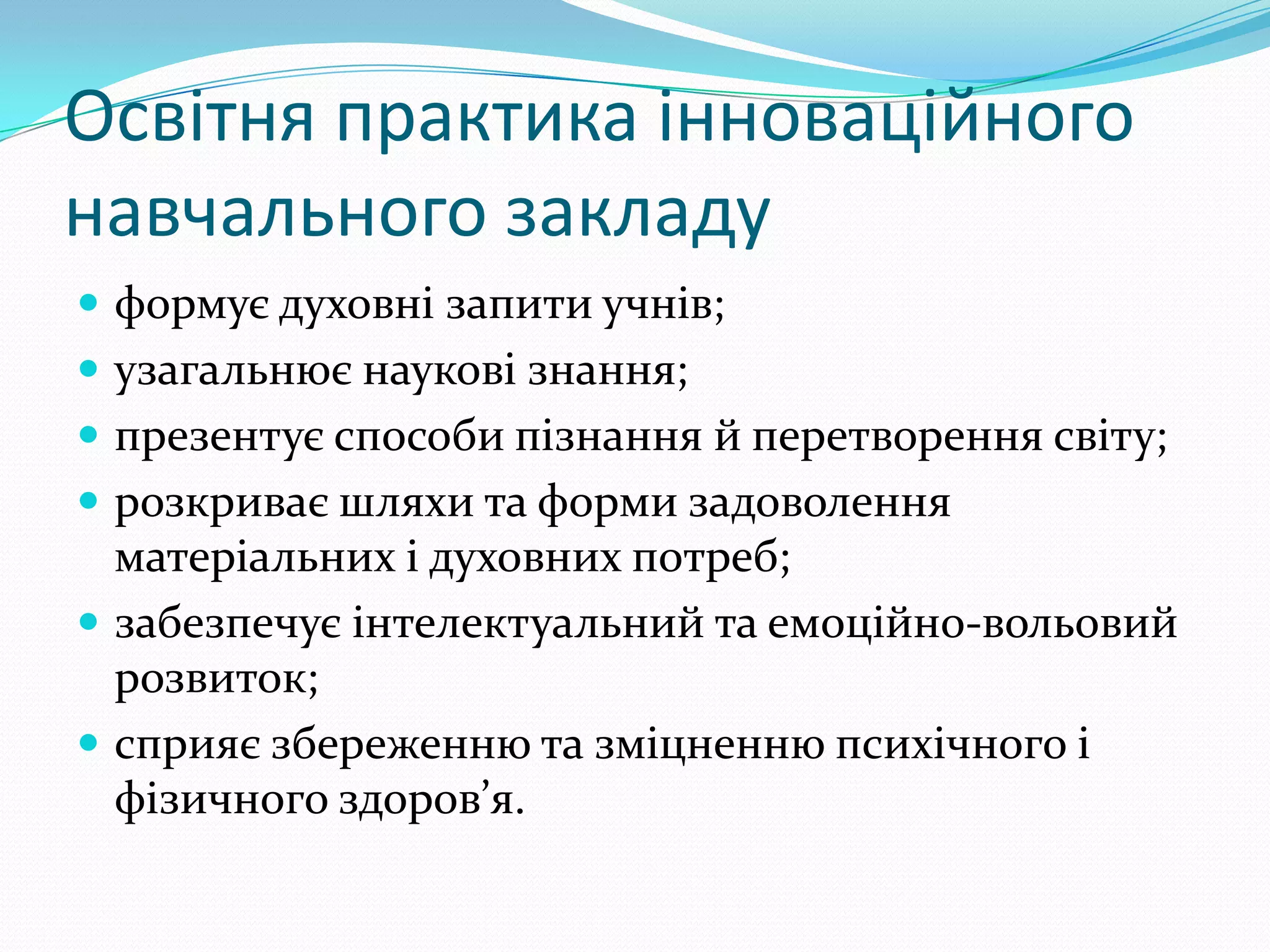 Освітня практика інноваційного
навчального закладу
 формує духовні запити учнів;
 узагальнює наукові знання;
 презентує способи пізнання й перетворення світу;
 розкриває шляхи та форми задоволення
  матеріальних і духовних потреб;
 забезпечує інтелектуальний та емоційно-вольовий
  розвиток;
 сприяє збереженню та зміцненню психічного і
  фізичного здоров’я.
 