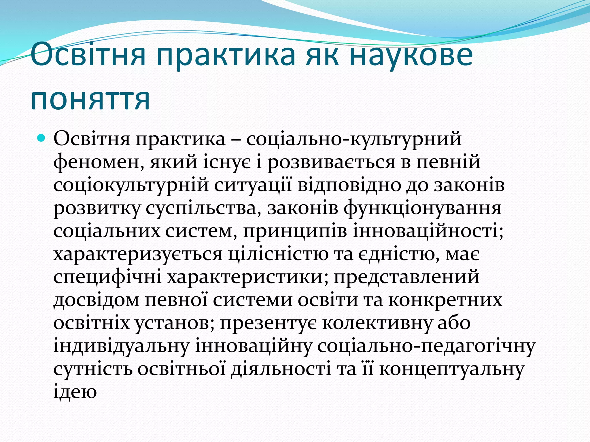Освітня практика як наукове
поняття
 Освітня практика – соціально-культурний
 феномен, який існує і розвивається в певній
 соціокультурній ситуації відповідно до законів
 розвитку суспільства, законів функціонування
 соціальних систем, принципів інноваційності;
 характеризується цілісністю та єдністю, має
 специфічні характеристики; представлений
 досвідом певної системи освіти та конкретних
 освітніх установ; презентує колективну або
 індивідуальну інноваційну соціально-педагогічну
 сутність освітньої діяльності та її концептуальну
 ідею
 
