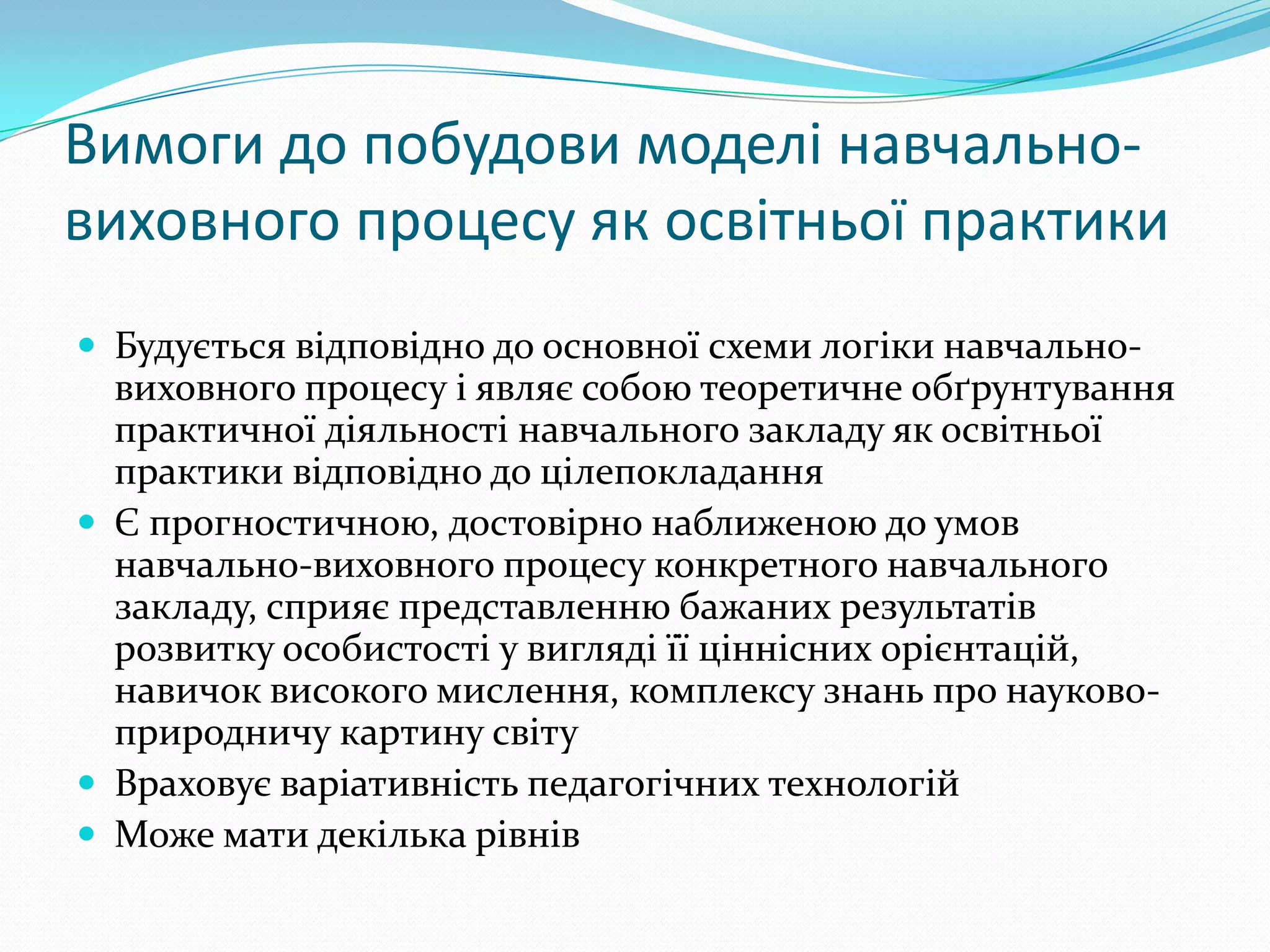 Вимоги до побудови моделі навчально-
виховного процесу як освітньої практики
 Будується відповідно до основної схеми логіки навчально-
  виховного процесу і являє собою теоретичне обґрунтування
  практичної діяльності навчального закладу як освітньої
  практики відповідно до цілепокладання
 Є прогностичною, достовірно наближеною до умов
  навчально-виховного процесу конкретного навчального
  закладу, сприяє представленню бажаних результатів
  розвитку особистості у вигляді її ціннісних орієнтацій,
  навичок високого мислення, комплексу знань про науково-
  природничу картину світу
 Враховує варіативність педагогічних технологій
 Може мати декілька рівнів
 