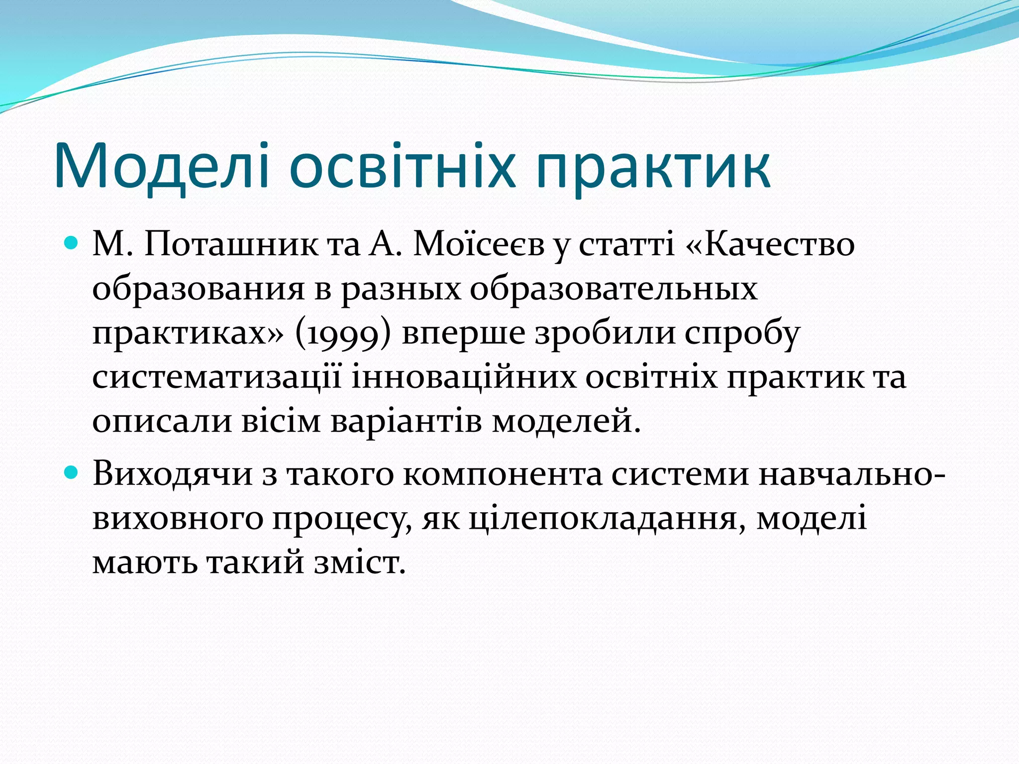 Моделі освітніх практик
 М. Поташник та А. Моїсеєв у статті «Качество
  образования в разных образовательных
  практиках» (1999) вперше зробили спробу
  систематизації інноваційних освітніх практик та
  описали вісім варіантів моделей.
 Виходячи з такого компонента системи навчально-
  виховного процесу, як цілепокладання, моделі
  мають такий зміст.
 
