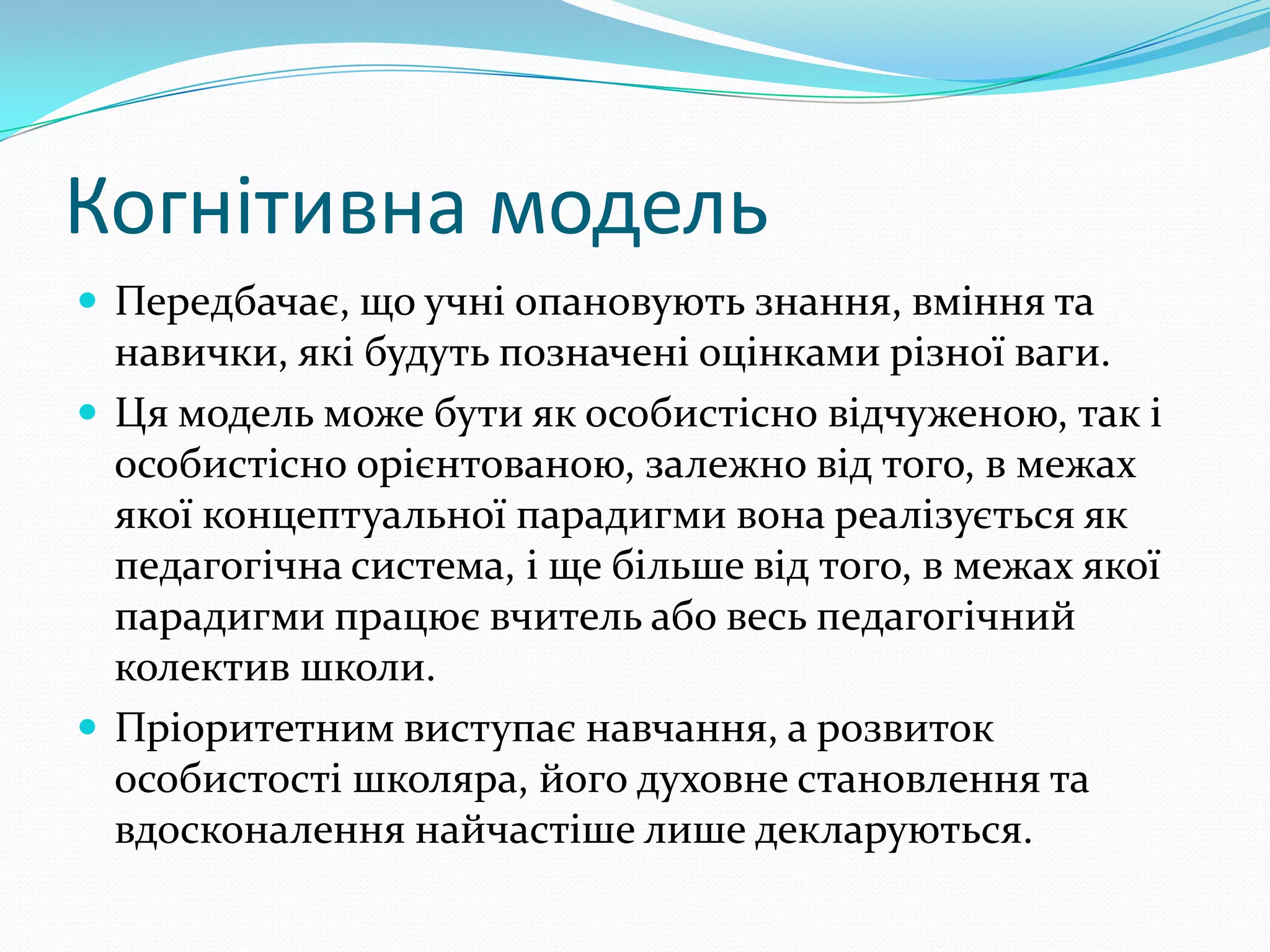 Когнітивна модель
 Передбачає, що учні опановують знання, вміння та
  навички, які будуть позначені оцінками різної ваги.
 Ця модель може бути як особистісно відчуженою, так і
  особистісно орієнтованою, залежно від того, в межах
  якої концептуальної парадигми вона реалізується як
  педагогічна система, і ще більше від того, в межах якої
  парадигми працює вчитель або весь педагогічний
  колектив школи.
 Пріоритетним виступає навчання, а розвиток
  особистості школяра, його духовне становлення та
  вдосконалення найчастіше лише декларуються.
 