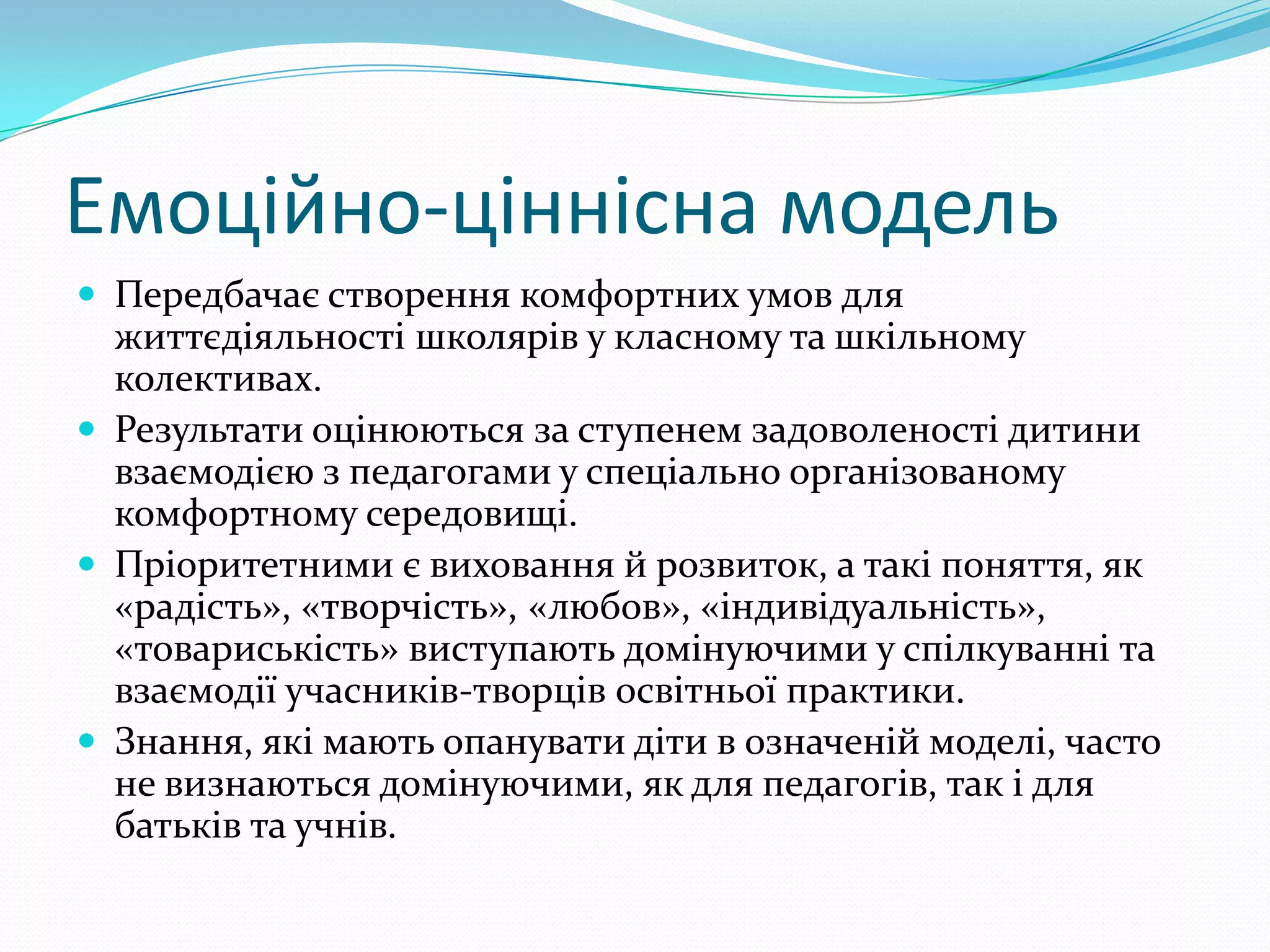 Емоційно-ціннісна модель
 Передбачає створення комфортних умов для
  життєдіяльності школярів у класному та шкільному
  колективах.
 Результати оцінюються за ступенем задоволеності дитини
  взаємодією з педагогами у спеціально організованому
  комфортному середовищі.
 Пріоритетними є виховання й розвиток, а такі поняття, як
  «радість», «творчість», «любов», «індивідуальність»,
  «товариськість» виступають домінуючими у спілкуванні та
  взаємодії учасників-творців освітньої практики.
 Знання, які мають опанувати діти в означеній моделі, часто
  не визнаються домінуючими, як для педагогів, так і для
  батьків та учнів.
 