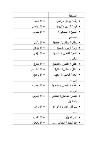 ‫امسكوا‬
 ‫• ل تلعب‬       ‫• ردد / رددي / رددوا‬
                                ‫دّ‬
‫• ل تجلس‬        ‫• كرر / كرري / كرروا‬
                                ‫دّ‬
‫• ل تشرب‬          ‫• امسح / امسحي /‬
                            ‫امسحوا‬
  ‫• ل تأكل‬    ‫• نظف / نظفي / نظفوا‬
                              ‫دّ‬
 ‫• ل تؤجل‬        ‫• ارم / ارمي / ارموا‬
 ‫• ل تؤخر‬     ‫• افتح / افتحي / افتحوا‬
                            ‫الباب ..‬
 ‫• ل تمزح‬    ‫• اغلق / اغلقي / اغلقوا‬
‫• ل تتشاجر‬     ‫• تعال / تعالي/ تعالوا‬
                               ‫ ْ‬
 ‫• ل تزعج‬     ‫• اتجه / اتجهي / اتجهوا‬
                             ‫إلى ...‬
‫• ل تمسك‬     ‫• تقدم / تقدمي / تقدموا‬
                               ‫دّ‬
                             ‫إلى ...‬
‫• ل تسرق‬     ‫• تفضل/ تفضلي/ تفضلوا‬
                           ‫بالدخول‬
  ‫• ل تأخذ‬   ‫• سر إلى المام / الوراء‬
                                ‫ ْ‬
                                ‫.....‬
 ‫• ل تكذب‬                ‫• اجر الحوار‬
‫• ل تخجل‬     ‫• خذ القلم / الكتاب ......‬
 